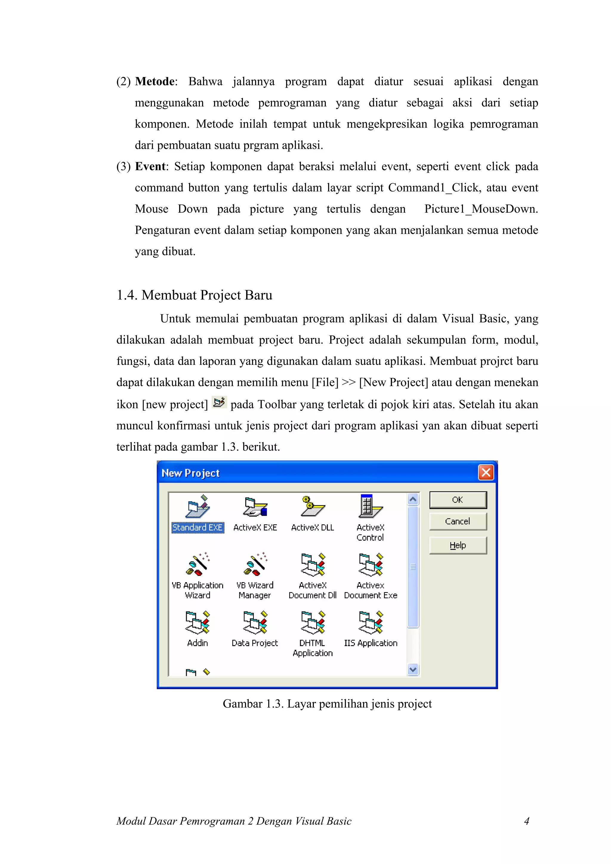 (2) Metode: Bahwa jalannya program dapat diatur sesuai aplikasi dengan
menggunakan metode pemrograman yang diatur sebagai aksi dari setiap
komponen. Metode inilah tempat untuk mengekpresikan logika pemrograman
dari pembuatan suatu prgram aplikasi.
(3) Event: Setiap komponen dapat beraksi melalui event, seperti event click pada
command button yang tertulis dalam layar script Command1_Click, atau event
Mouse Down pada picture yang tertulis dengan Picture1_MouseDown.
Pengaturan event dalam setiap komponen yang akan menjalankan semua metode
yang dibuat.
1.4. Membuat Project Baru
Untuk memulai pembuatan program aplikasi di dalam Visual Basic, yang
dilakukan adalah membuat project baru. Project adalah sekumpulan form, modul,
fungsi, data dan laporan yang digunakan dalam suatu aplikasi. Membuat projrct baru
dapat dilakukan dengan memilih menu [File] >> [New Project] atau dengan menekan
ikon [new project] pada Toolbar yang terletak di pojok kiri atas. Setelah itu akan
muncul konfirmasi untuk jenis project dari program aplikasi yan akan dibuat seperti
terlihat pada gambar 1.3. berikut.
Gambar 1.3. Layar pemilihan jenis project
Modul Dasar Pemrograman 2 Dengan Visual Basic 4
 