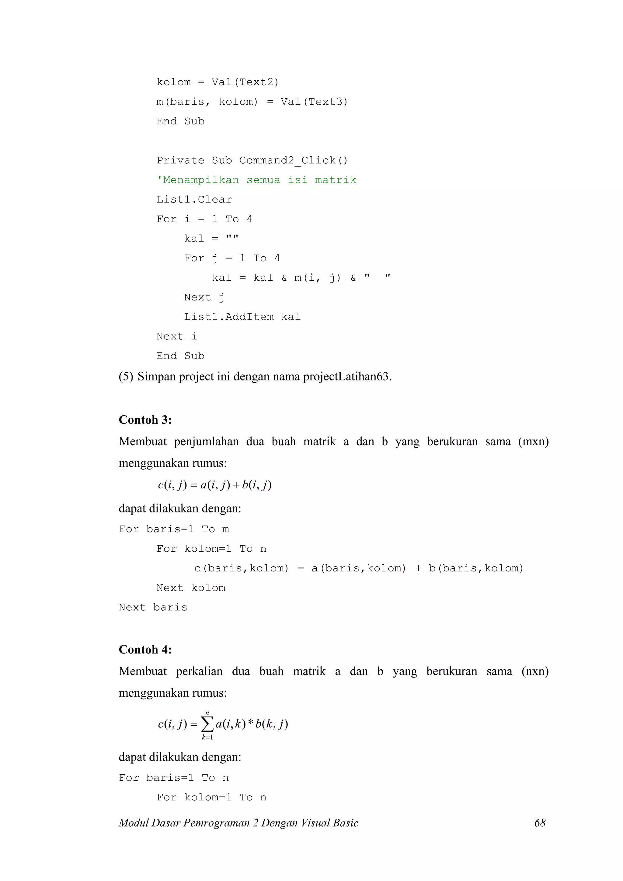 kolom = Val(Text2)
m(baris, kolom) = Val(Text3)
End Sub
Private Sub Command2_Click()
'Menampilkan semua isi matrik
List1.Clear
For i = 1 To 4
kal = ""
For j = 1 To 4
kal = kal & m(i, j) & " "
Next j
List1.AddItem kal
Next i
End Sub
(5) Simpan project ini dengan nama projectLatihan63.
Contoh 3:
Membuat penjumlahan dua buah matrik a dan b yang berukuran sama (mxn)
menggunakan rumus:
),(),(),( jibjiajic +=
dapat dilakukan dengan:
For baris=1 To m
For kolom=1 To n
c(baris,kolom) = a(baris,kolom) + b(baris,kolom)
Next kolom
Next baris
Contoh 4:
Membuat perkalian dua buah matrik a dan b yang berukuran sama (nxn)
menggunakan rumus:
∑=
=
n
k
jkbkiajic
1
),(*),(),(
dapat dilakukan dengan:
For baris=1 To n
For kolom=1 To n
Modul Dasar Pemrograman 2 Dengan Visual Basic 68
 