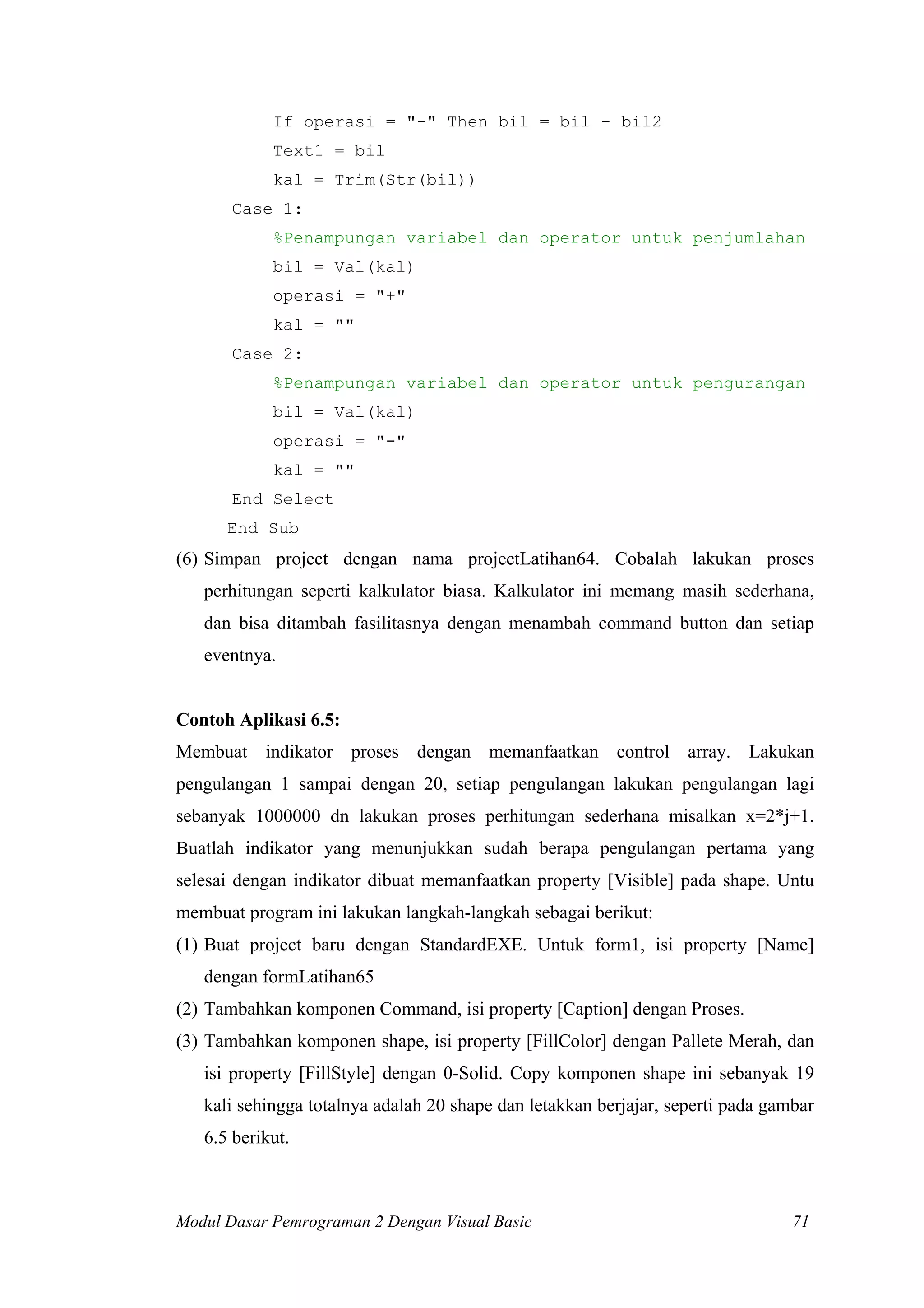 If operasi = "-" Then bil = bil - bil2
Text1 = bil
kal = Trim(Str(bil))
Case 1:
%Penampungan variabel dan operator untuk penjumlahan
bil = Val(kal)
operasi = "+"
kal = ""
Case 2:
%Penampungan variabel dan operator untuk pengurangan
bil = Val(kal)
operasi = "-"
kal = ""
End Select
End Sub
(6) Simpan project dengan nama projectLatihan64. Cobalah lakukan proses
perhitungan seperti kalkulator biasa. Kalkulator ini memang masih sederhana,
dan bisa ditambah fasilitasnya dengan menambah command button dan setiap
eventnya.
Contoh Aplikasi 6.5:
Membuat indikator proses dengan memanfaatkan control array. Lakukan
pengulangan 1 sampai dengan 20, setiap pengulangan lakukan pengulangan lagi
sebanyak 1000000 dn lakukan proses perhitungan sederhana misalkan x=2*j+1.
Buatlah indikator yang menunjukkan sudah berapa pengulangan pertama yang
selesai dengan indikator dibuat memanfaatkan property [Visible] pada shape. Untu
membuat program ini lakukan langkah-langkah sebagai berikut:
(1) Buat project baru dengan StandardEXE. Untuk form1, isi property [Name]
dengan formLatihan65
(2) Tambahkan komponen Command, isi property [Caption] dengan Proses.
(3) Tambahkan komponen shape, isi property [FillColor] dengan Pallete Merah, dan
isi property [FillStyle] dengan 0-Solid. Copy komponen shape ini sebanyak 19
kali sehingga totalnya adalah 20 shape dan letakkan berjajar, seperti pada gambar
6.5 berikut.
Modul Dasar Pemrograman 2 Dengan Visual Basic 71
 