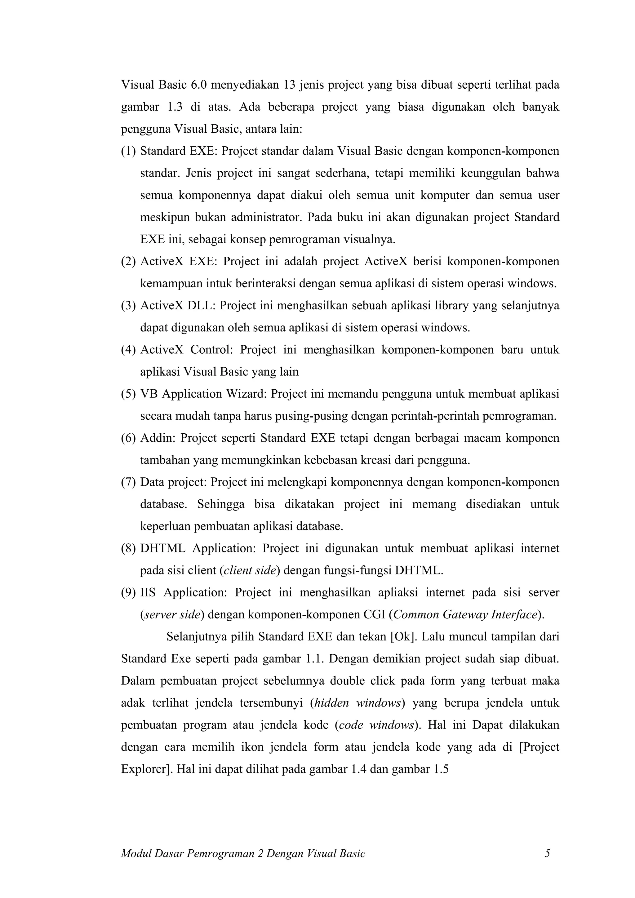 Visual Basic 6.0 menyediakan 13 jenis project yang bisa dibuat seperti terlihat pada
gambar 1.3 di atas. Ada beberapa project yang biasa digunakan oleh banyak
pengguna Visual Basic, antara lain:
(1) Standard EXE: Project standar dalam Visual Basic dengan komponen-komponen
standar. Jenis project ini sangat sederhana, tetapi memiliki keunggulan bahwa
semua komponennya dapat diakui oleh semua unit komputer dan semua user
meskipun bukan administrator. Pada buku ini akan digunakan project Standard
EXE ini, sebagai konsep pemrograman visualnya.
(2) ActiveX EXE: Project ini adalah project ActiveX berisi komponen-komponen
kemampuan intuk berinteraksi dengan semua aplikasi di sistem operasi windows.
(3) ActiveX DLL: Project ini menghasilkan sebuah aplikasi library yang selanjutnya
dapat digunakan oleh semua aplikasi di sistem operasi windows.
(4) ActiveX Control: Project ini menghasilkan komponen-komponen baru untuk
aplikasi Visual Basic yang lain
(5) VB Application Wizard: Project ini memandu pengguna untuk membuat aplikasi
secara mudah tanpa harus pusing-pusing dengan perintah-perintah pemrograman.
(6) Addin: Project seperti Standard EXE tetapi dengan berbagai macam komponen
tambahan yang memungkinkan kebebasan kreasi dari pengguna.
(7) Data project: Project ini melengkapi komponennya dengan komponen-komponen
database. Sehingga bisa dikatakan project ini memang disediakan untuk
keperluan pembuatan aplikasi database.
(8) DHTML Application: Project ini digunakan untuk membuat aplikasi internet
pada sisi client (client side) dengan fungsi-fungsi DHTML.
(9) IIS Application: Project ini menghasilkan apliaksi internet pada sisi server
(server side) dengan komponen-komponen CGI (Common Gateway Interface).
Selanjutnya pilih Standard EXE dan tekan [Ok]. Lalu muncul tampilan dari
Standard Exe seperti pada gambar 1.1. Dengan demikian project sudah siap dibuat.
Dalam pembuatan project sebelumnya double click pada form yang terbuat maka
adak terlihat jendela tersembunyi (hidden windows) yang berupa jendela untuk
pembuatan program atau jendela kode (code windows). Hal ini Dapat dilakukan
dengan cara memilih ikon jendela form atau jendela kode yang ada di [Project
Explorer]. Hal ini dapat dilihat pada gambar 1.4 dan gambar 1.5
Modul Dasar Pemrograman 2 Dengan Visual Basic 5
 