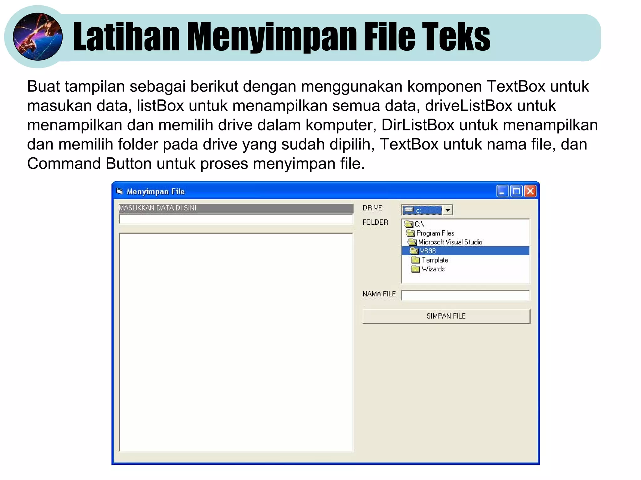 Latihan Menyimpan File Teks
Buat tampilan sebagai berikut dengan menggunakan komponen TextBox untuk
masukan data, listBox untuk menampilkan semua data, driveListBox untuk
menampilkan dan memilih drive dalam komputer, DirListBox untuk menampilkan
dan memilih folder pada drive yang sudah dipilih, TextBox untuk nama file, dan
Command Button untuk proses menyimpan file.
 