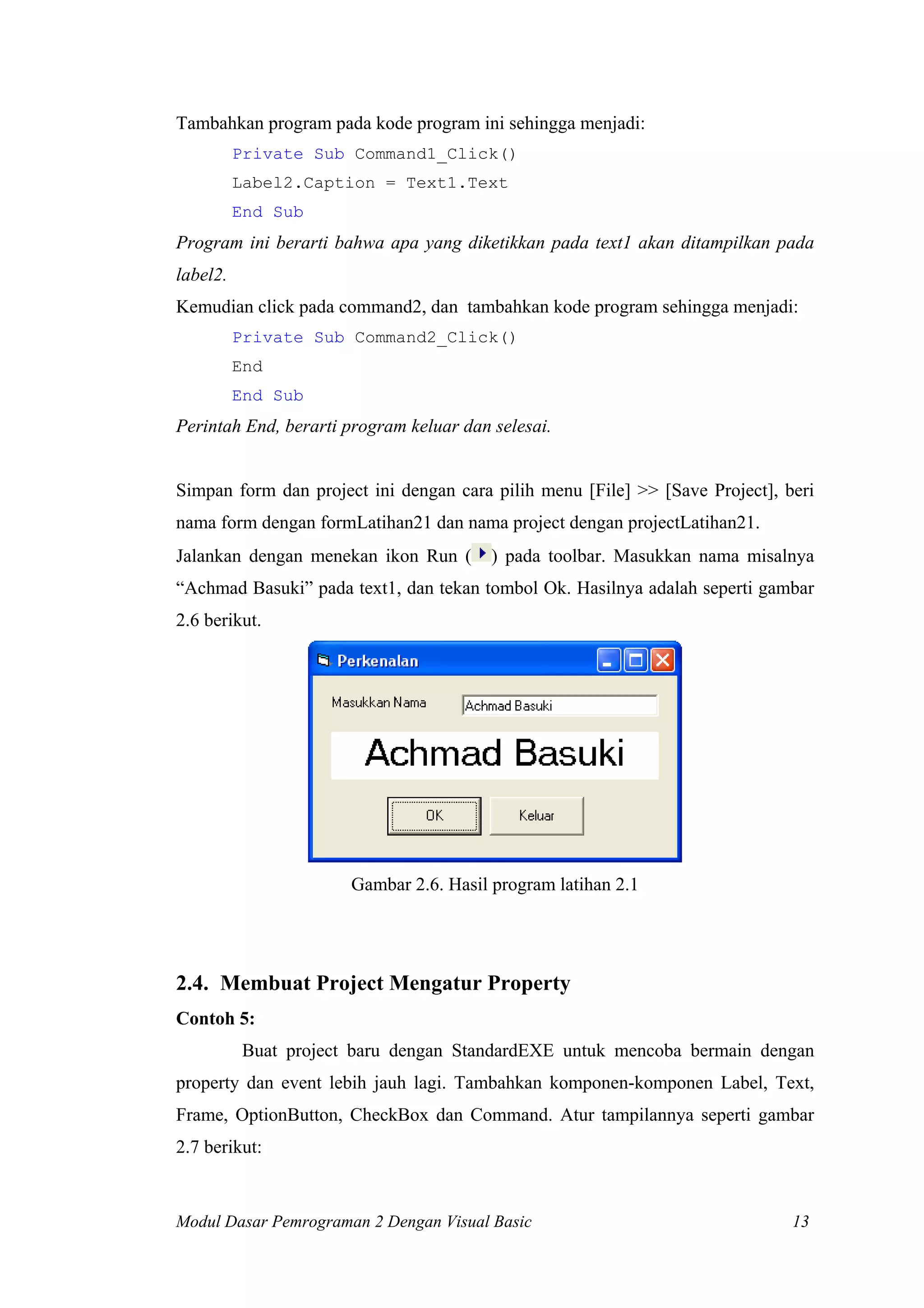 Tambahkan program pada kode program ini sehingga menjadi:
Private Sub Command1_Click()
Label2.Caption = Text1.Text
End Sub
Program ini berarti bahwa apa yang diketikkan pada text1 akan ditampilkan pada
label2.
Kemudian click pada command2, dan tambahkan kode program sehingga menjadi:
Private Sub Command2_Click()
End
End Sub
Perintah End, berarti program keluar dan selesai.
Simpan form dan project ini dengan cara pilih menu [File] >> [Save Project], beri
nama form dengan formLatihan21 dan nama project dengan projectLatihan21.
Jalankan dengan menekan ikon Run ( ) pada toolbar. Masukkan nama misalnya
“Achmad Basuki” pada text1, dan tekan tombol Ok. Hasilnya adalah seperti gambar
2.6 berikut.
Gambar 2.6. Hasil program latihan 2.1
2.4. Membuat Project Mengatur Property
Contoh 5:
Buat project baru dengan StandardEXE untuk mencoba bermain dengan
property dan event lebih jauh lagi. Tambahkan komponen-komponen Label, Text,
Frame, OptionButton, CheckBox dan Command. Atur tampilannya seperti gambar
2.7 berikut:
Modul Dasar Pemrograman 2 Dengan Visual Basic 13
 