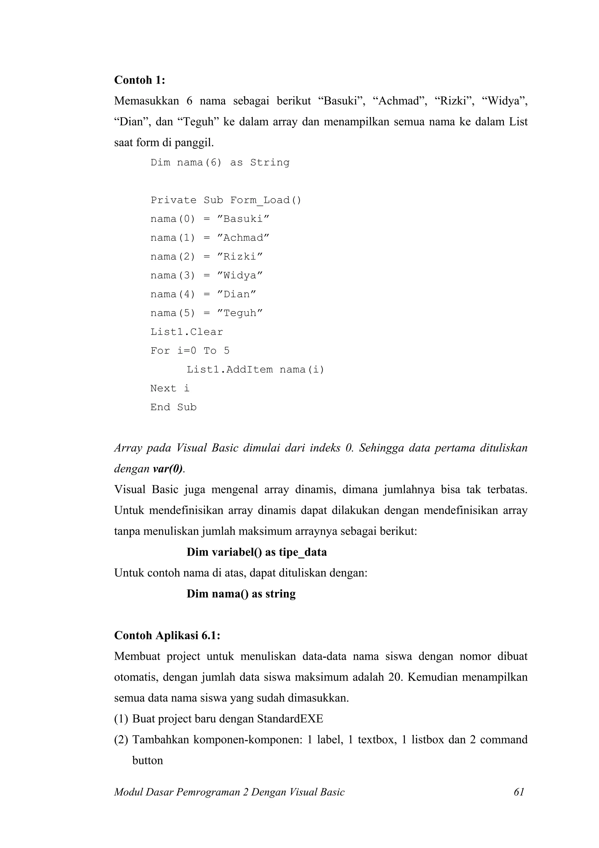 Contoh 1:
Memasukkan 6 nama sebagai berikut “Basuki”, “Achmad”, “Rizki”, “Widya”,
“Dian”, dan “Teguh” ke dalam array dan menampilkan semua nama ke dalam List
saat form di panggil.
Dim nama(6) as String
Private Sub Form_Load()
nama(0) = ”Basuki”
nama(1) = ”Achmad”
nama(2) = ”Rizki”
nama(3) = ”Widya”
nama(4) = ”Dian”
nama(5) = ”Teguh”
List1.Clear
For i=0 To 5
List1.AddItem nama(i)
Next i
End Sub
Array pada Visual Basic dimulai dari indeks 0. Sehingga data pertama dituliskan
dengan var(0).
Visual Basic juga mengenal array dinamis, dimana jumlahnya bisa tak terbatas.
Untuk mendefinisikan array dinamis dapat dilakukan dengan mendefinisikan array
tanpa menuliskan jumlah maksimum arraynya sebagai berikut:
Dim variabel() as tipe_data
Untuk contoh nama di atas, dapat dituliskan dengan:
Dim nama() as string
Contoh Aplikasi 6.1:
Membuat project untuk menuliskan data-data nama siswa dengan nomor dibuat
otomatis, dengan jumlah data siswa maksimum adalah 20. Kemudian menampilkan
semua data nama siswa yang sudah dimasukkan.
(1) Buat project baru dengan StandardEXE
(2) Tambahkan komponen-komponen: 1 label, 1 textbox, 1 listbox dan 2 command
button
Modul Dasar Pemrograman 2 Dengan Visual Basic 61
 