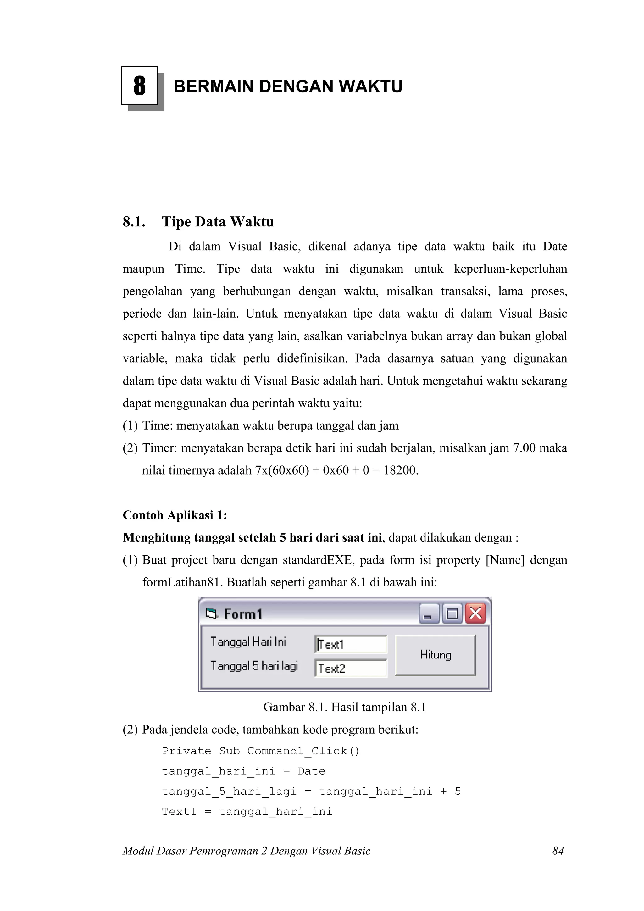 8 BERMAIN DENGAN WAKTU
8.1. Tipe Data Waktu
Di dalam Visual Basic, dikenal adanya tipe data waktu baik itu Date
maupun Time. Tipe data waktu ini digunakan untuk keperluan-keperluhan
pengolahan yang berhubungan dengan waktu, misalkan transaksi, lama proses,
periode dan lain-lain. Untuk menyatakan tipe data waktu di dalam Visual Basic
seperti halnya tipe data yang lain, asalkan variabelnya bukan array dan bukan global
variable, maka tidak perlu didefinisikan. Pada dasarnya satuan yang digunakan
dalam tipe data waktu di Visual Basic adalah hari. Untuk mengetahui waktu sekarang
dapat menggunakan dua perintah waktu yaitu:
(1) Time: menyatakan waktu berupa tanggal dan jam
(2) Timer: menyatakan berapa detik hari ini sudah berjalan, misalkan jam 7.00 maka
nilai timernya adalah 7x(60x60) + 0x60 + 0 = 18200.
Contoh Aplikasi 1:
Menghitung tanggal setelah 5 hari dari saat ini, dapat dilakukan dengan :
(1) Buat project baru dengan standardEXE, pada form isi property [Name] dengan
formLatihan81. Buatlah seperti gambar 8.1 di bawah ini:
Gambar 8.1. Hasil tampilan 8.1
(2) Pada jendela code, tambahkan kode program berikut:
Private Sub Command1_Click()
tanggal_hari_ini = Date
tanggal_5_hari_lagi = tanggal_hari_ini + 5
Text1 = tanggal_hari_ini
Modul Dasar Pemrograman 2 Dengan Visual Basic 84
 