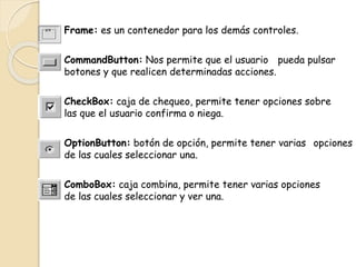 Frame: es un contenedor para los demás controles.
CommandButton: Nos permite que el usuario pueda pulsar
botones y que realicen determinadas acciones.
CheckBox: caja de chequeo, permite tener opciones sobre
las que el usuario confirma o niega.
OptionButton: botón de opción, permite tener varias opciones
de las cuales seleccionar una.
ComboBox: caja combina, permite tener varias opciones
de las cuales seleccionar y ver una.
 