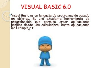 VISUAL BASIC 6.0
Visual Basic es un lenguaje de programación basado
en objetos. Es una excelente herramienta de
programación que permite crear aplicaciones
propias desde una calculadora, hasta aplicaciones
más complejas
 