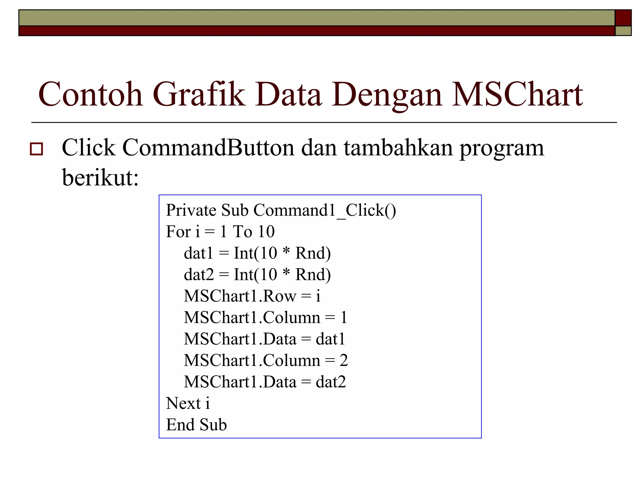 Contoh Grafik Data Dengan MSChart
Click CommandButton dan tambahkan program
berikut:
Private Sub Command1_Click()
For i = 1 To 10
dat1 = Int(10 * Rnd)
dat2 = Int(10 * Rnd)
MSChart1.Row = i
MSChart1.Column = 1
MSChart1.Data = dat1
MSChart1.Column = 2
MSChart1.Data = dat2
Next i
End Sub
 