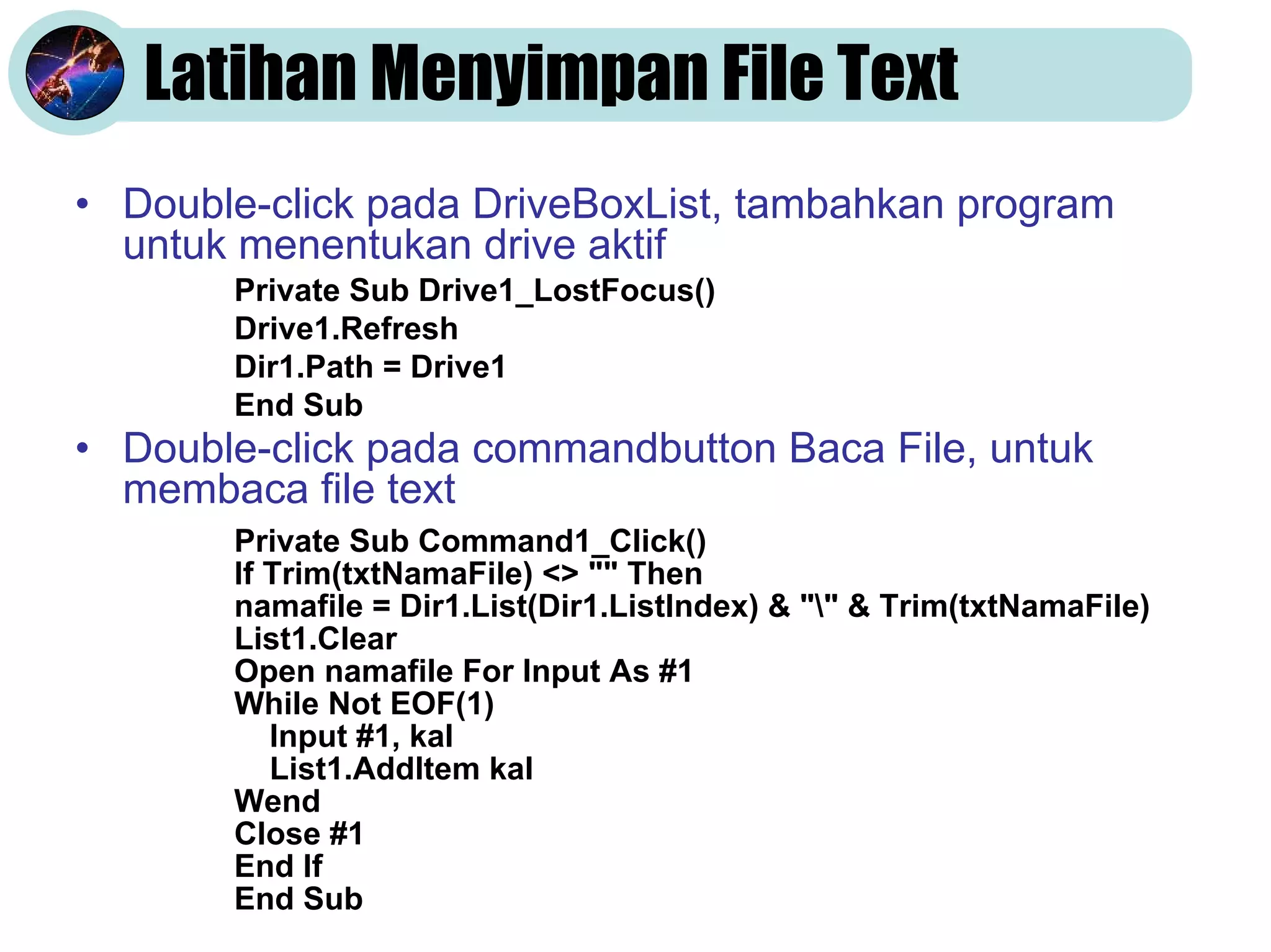 Latihan Menyimpan File Text
• Double-click pada DriveBoxList, tambahkan program
untuk menentukan drive aktif
• Double-click pada commandbutton Baca File, untuk
membaca file text
Private Sub Drive1_LostFocus()
Drive1.Refresh
Dir1.Path = Drive1
End Sub
Private Sub Command1_Click()
If Trim(txtNamaFile) <> "" Then
namafile = Dir1.List(Dir1.ListIndex) & "" & Trim(txtNamaFile)
List1.Clear
Open namafile For Input As #1
While Not EOF(1)
Input #1, kal
List1.AddItem kal
Wend
Close #1
End If
End Sub
 