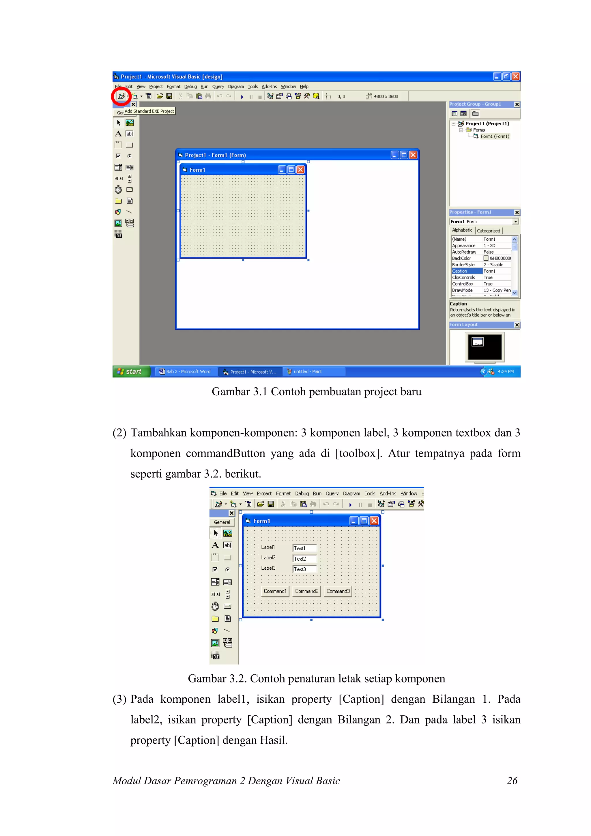 Gambar 3.1 Contoh pembuatan project baru
(2) Tambahkan komponen-komponen: 3 komponen label, 3 komponen textbox dan 3
komponen commandButton yang ada di [toolbox]. Atur tempatnya pada form
seperti gambar 3.2. berikut.
Gambar 3.2. Contoh penaturan letak setiap komponen
(3) Pada komponen label1, isikan property [Caption] dengan Bilangan 1. Pada
label2, isikan property [Caption] dengan Bilangan 2. Dan pada label 3 isikan
property [Caption] dengan Hasil.
Modul Dasar Pemrograman 2 Dengan Visual Basic 26
 