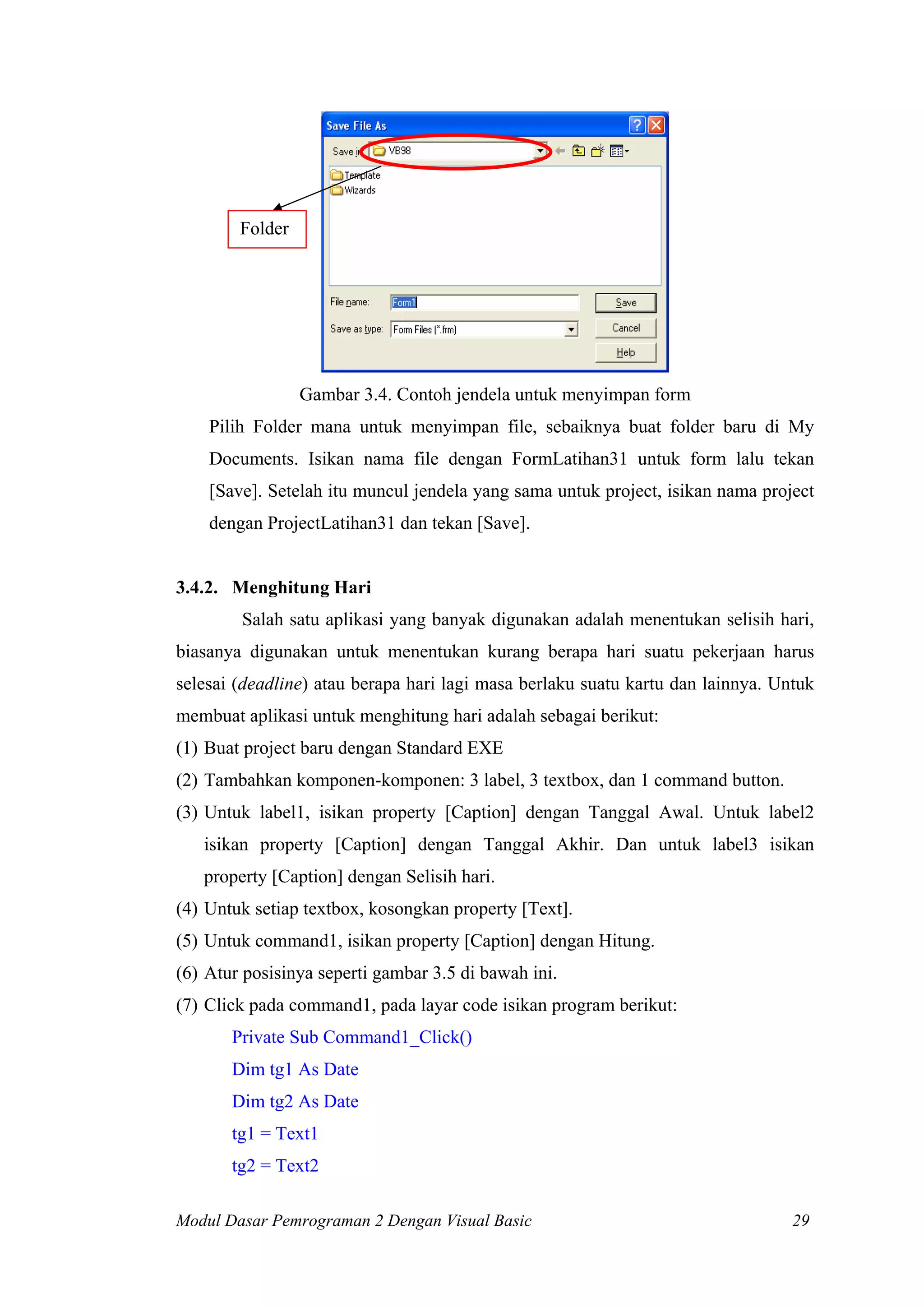 Folder
Gambar 3.4. Contoh jendela untuk menyimpan form
Pilih Folder mana untuk menyimpan file, sebaiknya buat folder baru di My
Documents. Isikan nama file dengan FormLatihan31 untuk form lalu tekan
[Save]. Setelah itu muncul jendela yang sama untuk project, isikan nama project
dengan ProjectLatihan31 dan tekan [Save].
3.4.2. Menghitung Hari
Salah satu aplikasi yang banyak digunakan adalah menentukan selisih hari,
biasanya digunakan untuk menentukan kurang berapa hari suatu pekerjaan harus
selesai (deadline) atau berapa hari lagi masa berlaku suatu kartu dan lainnya. Untuk
membuat aplikasi untuk menghitung hari adalah sebagai berikut:
(1) Buat project baru dengan Standard EXE
(2) Tambahkan komponen-komponen: 3 label, 3 textbox, dan 1 command button.
(3) Untuk label1, isikan property [Caption] dengan Tanggal Awal. Untuk label2
isikan property [Caption] dengan Tanggal Akhir. Dan untuk label3 isikan
property [Caption] dengan Selisih hari.
(4) Untuk setiap textbox, kosongkan property [Text].
(5) Untuk command1, isikan property [Caption] dengan Hitung.
(6) Atur posisinya seperti gambar 3.5 di bawah ini.
(7) Click pada command1, pada layar code isikan program berikut:
Private Sub Command1_Click()
Dim tg1 As Date
Dim tg2 As Date
tg1 = Text1
tg2 = Text2
Modul Dasar Pemrograman 2 Dengan Visual Basic 29
 