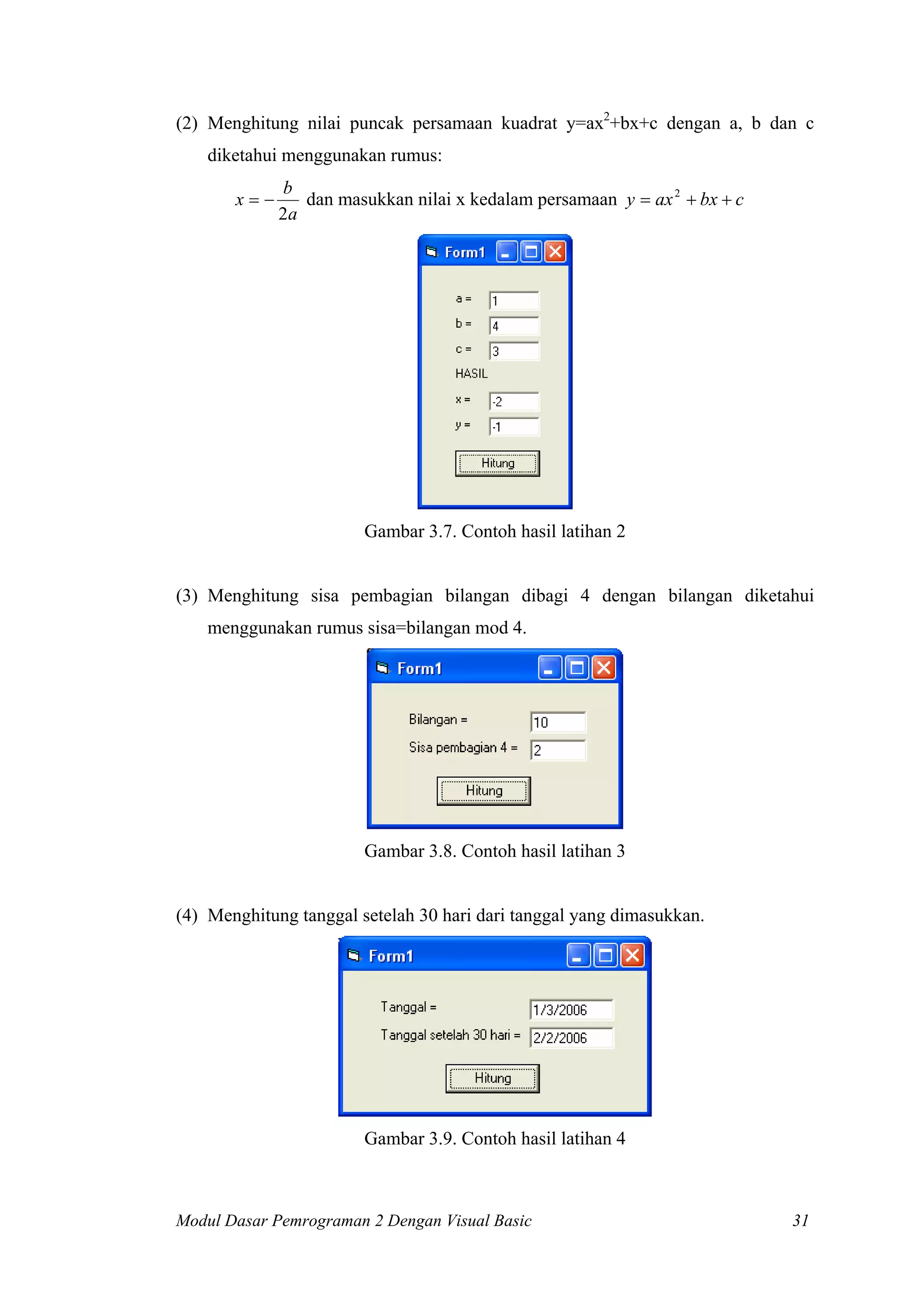 (2) Menghitung nilai puncak persamaan kuadrat y=ax2
+bx+c dengan a, b dan c
diketahui menggunakan rumus:
a
b
x
2
−= dan masukkan nilai x kedalam persamaan cbxaxy ++= 2
Gambar 3.7. Contoh hasil latihan 2
(3) Menghitung sisa pembagian bilangan dibagi 4 dengan bilangan diketahui
menggunakan rumus sisa=bilangan mod 4.
Gambar 3.8. Contoh hasil latihan 3
(4) Menghitung tanggal setelah 30 hari dari tanggal yang dimasukkan.
Gambar 3.9. Contoh hasil latihan 4
Modul Dasar Pemrograman 2 Dengan Visual Basic 31
 