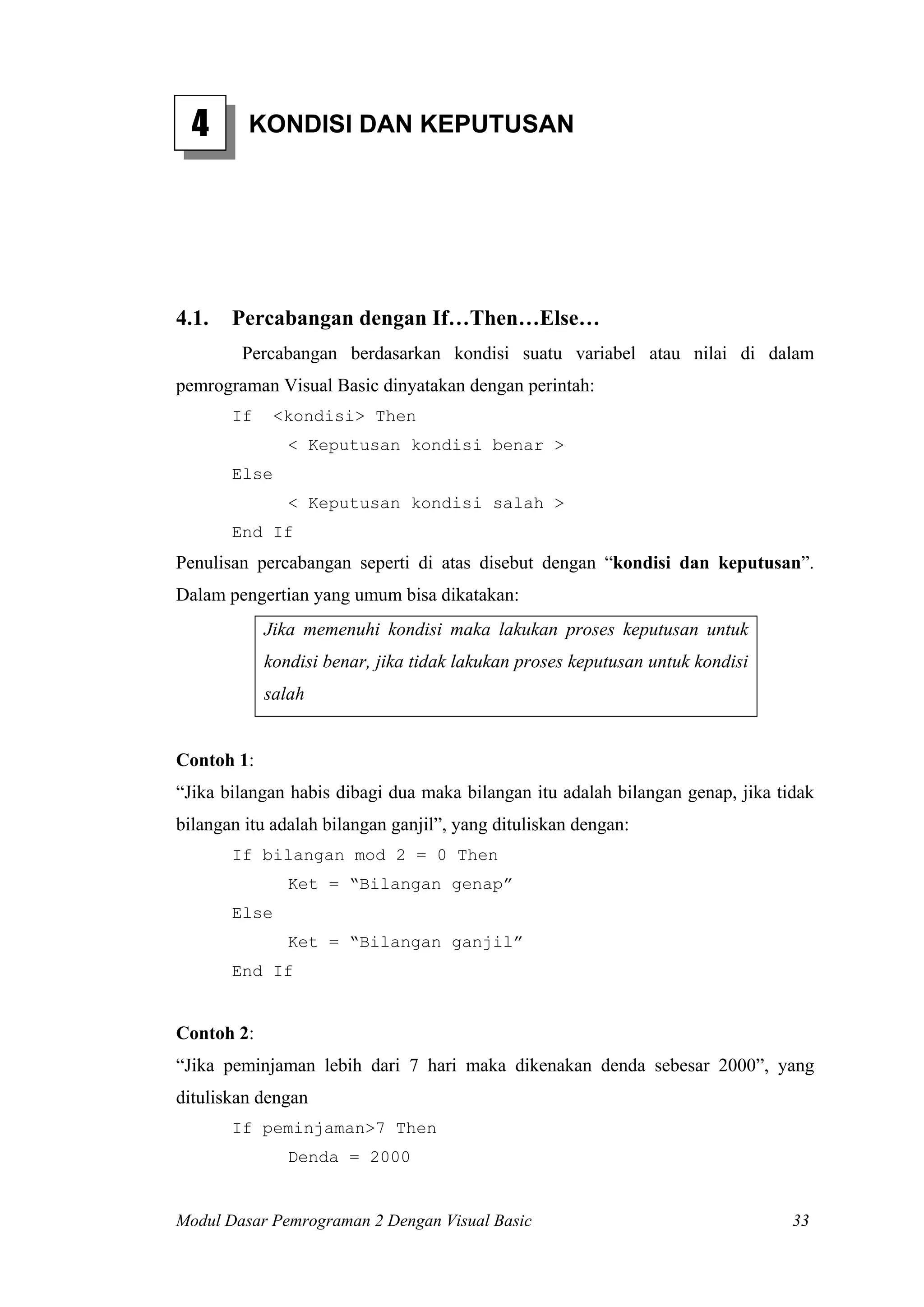 4 KONDISI DAN KEPUTUSAN
4.1. Percabangan dengan If…Then…Else…
Percabangan berdasarkan kondisi suatu variabel atau nilai di dalam
pemrograman Visual Basic dinyatakan dengan perintah:
If <kondisi> Then
< Keputusan kondisi benar >
Else
< Keputusan kondisi salah >
End If
Penulisan percabangan seperti di atas disebut dengan “kondisi dan keputusan”.
Dalam pengertian yang umum bisa dikatakan:
Jika memenuhi kondisi maka lakukan proses keputusan untuk
kondisi benar, jika tidak lakukan proses keputusan untuk kondisi
salah
Contoh 1:
“Jika bilangan habis dibagi dua maka bilangan itu adalah bilangan genap, jika tidak
bilangan itu adalah bilangan ganjil”, yang dituliskan dengan:
If bilangan mod 2 = 0 Then
Ket = “Bilangan genap”
Else
Ket = “Bilangan ganjil”
End If
Contoh 2:
“Jika peminjaman lebih dari 7 hari maka dikenakan denda sebesar 2000”, yang
dituliskan dengan
If peminjaman>7 Then
Denda = 2000
Modul Dasar Pemrograman 2 Dengan Visual Basic 33
 
