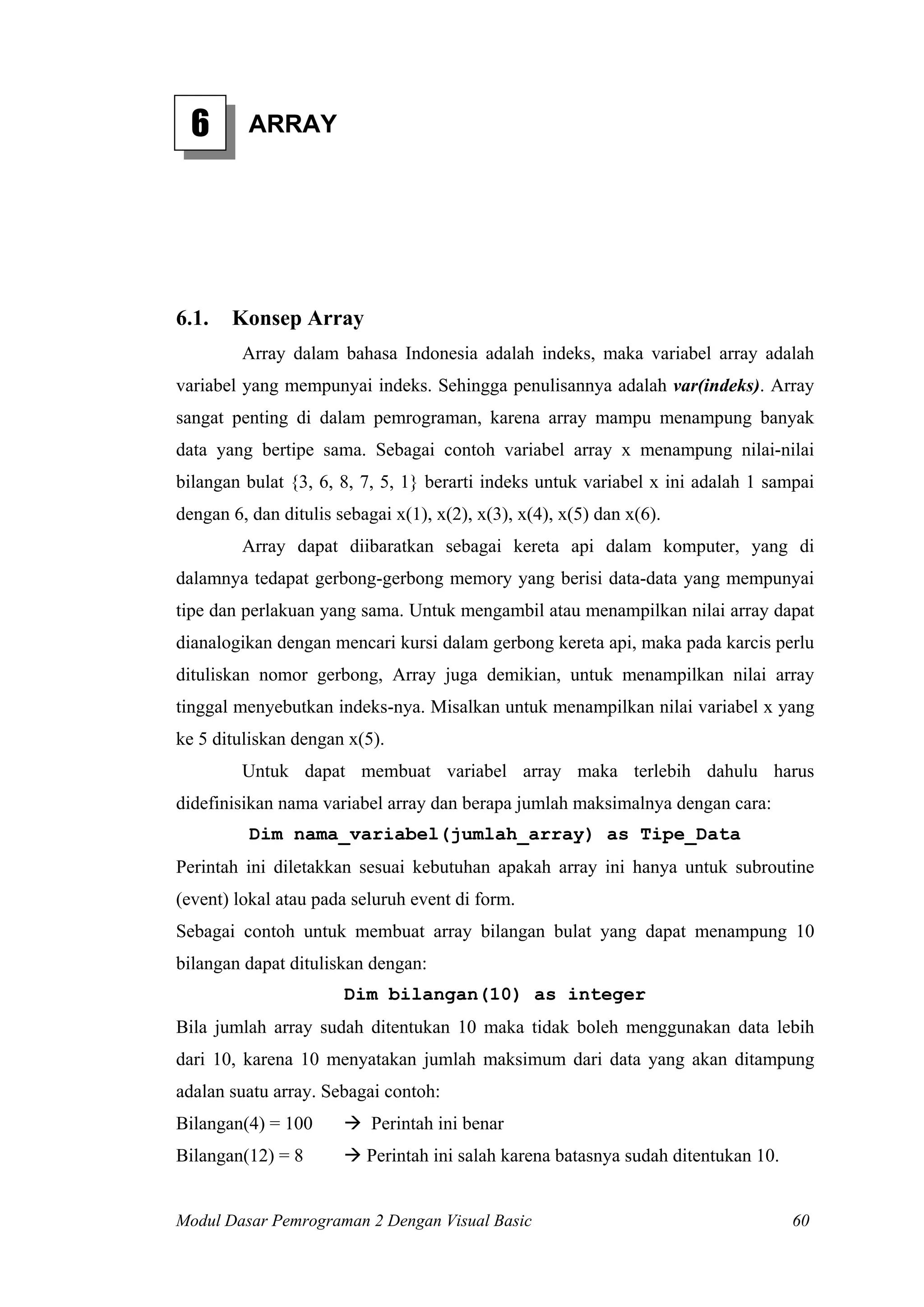 6 ARRAY
6.1. Konsep Array
Array dalam bahasa Indonesia adalah indeks, maka variabel array adalah
variabel yang mempunyai indeks. Sehingga penulisannya adalah var(indeks). Array
sangat penting di dalam pemrograman, karena array mampu menampung banyak
data yang bertipe sama. Sebagai contoh variabel array x menampung nilai-nilai
bilangan bulat {3, 6, 8, 7, 5, 1} berarti indeks untuk variabel x ini adalah 1 sampai
dengan 6, dan ditulis sebagai x(1), x(2), x(3), x(4), x(5) dan x(6).
Array dapat diibaratkan sebagai kereta api dalam komputer, yang di
dalamnya tedapat gerbong-gerbong memory yang berisi data-data yang mempunyai
tipe dan perlakuan yang sama. Untuk mengambil atau menampilkan nilai array dapat
dianalogikan dengan mencari kursi dalam gerbong kereta api, maka pada karcis perlu
dituliskan nomor gerbong, Array juga demikian, untuk menampilkan nilai array
tinggal menyebutkan indeks-nya. Misalkan untuk menampilkan nilai variabel x yang
ke 5 dituliskan dengan x(5).
Untuk dapat membuat variabel array maka terlebih dahulu harus
didefinisikan nama variabel array dan berapa jumlah maksimalnya dengan cara:
Dim nama_variabel(jumlah_array) as Tipe_Data
Perintah ini diletakkan sesuai kebutuhan apakah array ini hanya untuk subroutine
(event) lokal atau pada seluruh event di form.
Sebagai contoh untuk membuat array bilangan bulat yang dapat menampung 10
bilangan dapat dituliskan dengan:
Dim bilangan(10) as integer
Bila jumlah array sudah ditentukan 10 maka tidak boleh menggunakan data lebih
dari 10, karena 10 menyatakan jumlah maksimum dari data yang akan ditampung
adalan suatu array. Sebagai contoh:
Bilangan(4) = 100 Perintah ini benar
Bilangan(12) = 8 Perintah ini salah karena batasnya sudah ditentukan 10.
Modul Dasar Pemrograman 2 Dengan Visual Basic 60
 