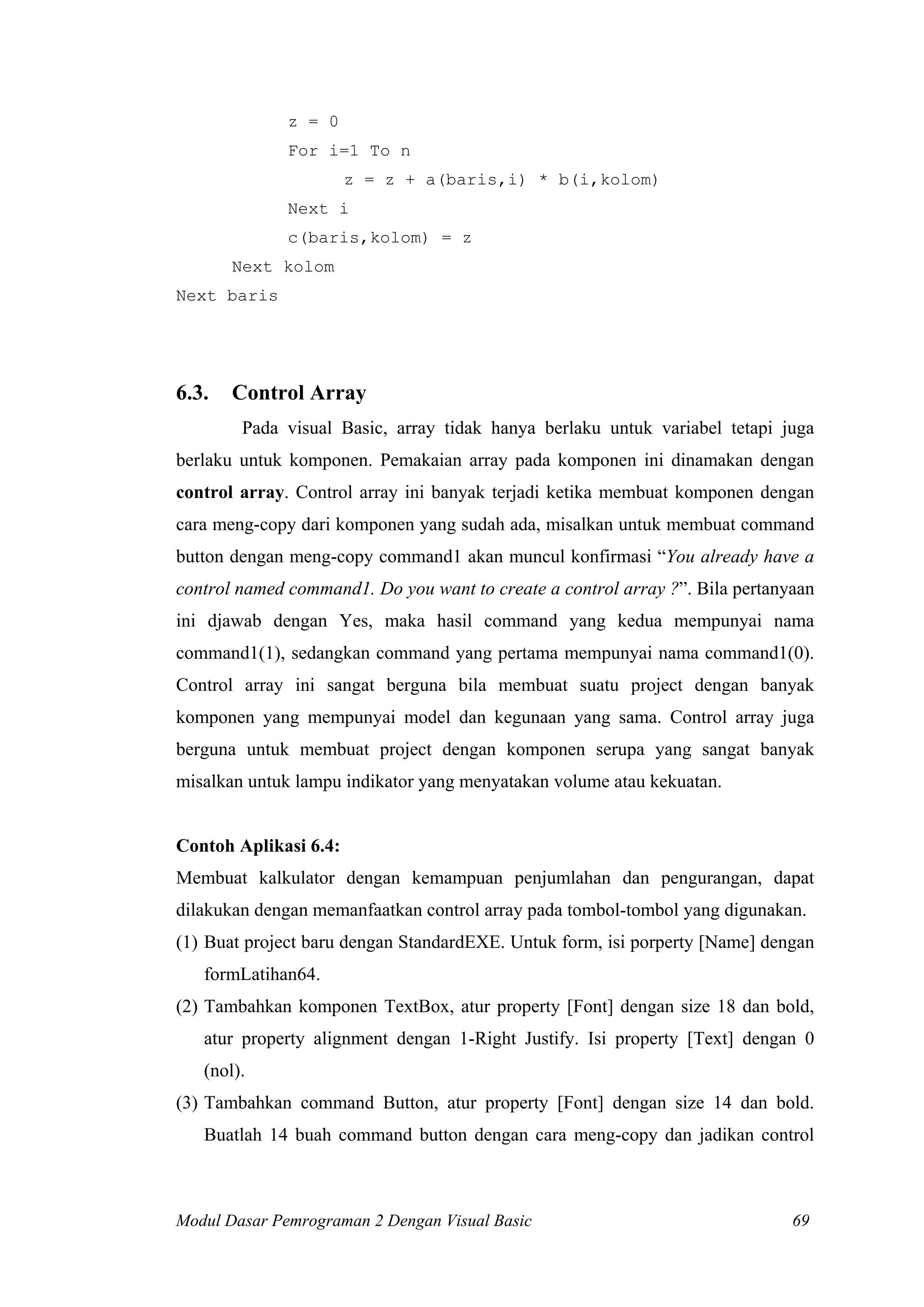 z = 0
For i=1 To n
z = z + a(baris,i) * b(i,kolom)
Next i
c(baris,kolom) = z
Next kolom
Next baris
6.3. Control Array
Pada visual Basic, array tidak hanya berlaku untuk variabel tetapi juga
berlaku untuk komponen. Pemakaian array pada komponen ini dinamakan dengan
control array. Control array ini banyak terjadi ketika membuat komponen dengan
cara meng-copy dari komponen yang sudah ada, misalkan untuk membuat command
button dengan meng-copy command1 akan muncul konfirmasi “You already have a
control named command1. Do you want to create a control array ?”. Bila pertanyaan
ini djawab dengan Yes, maka hasil command yang kedua mempunyai nama
command1(1), sedangkan command yang pertama mempunyai nama command1(0).
Control array ini sangat berguna bila membuat suatu project dengan banyak
komponen yang mempunyai model dan kegunaan yang sama. Control array juga
berguna untuk membuat project dengan komponen serupa yang sangat banyak
misalkan untuk lampu indikator yang menyatakan volume atau kekuatan.
Contoh Aplikasi 6.4:
Membuat kalkulator dengan kemampuan penjumlahan dan pengurangan, dapat
dilakukan dengan memanfaatkan control array pada tombol-tombol yang digunakan.
(1) Buat project baru dengan StandardEXE. Untuk form, isi porperty [Name] dengan
formLatihan64.
(2) Tambahkan komponen TextBox, atur property [Font] dengan size 18 dan bold,
atur property alignment dengan 1-Right Justify. Isi property [Text] dengan 0
(nol).
(3) Tambahkan command Button, atur property [Font] dengan size 14 dan bold.
Buatlah 14 buah command button dengan cara meng-copy dan jadikan control
Modul Dasar Pemrograman 2 Dengan Visual Basic 69
 