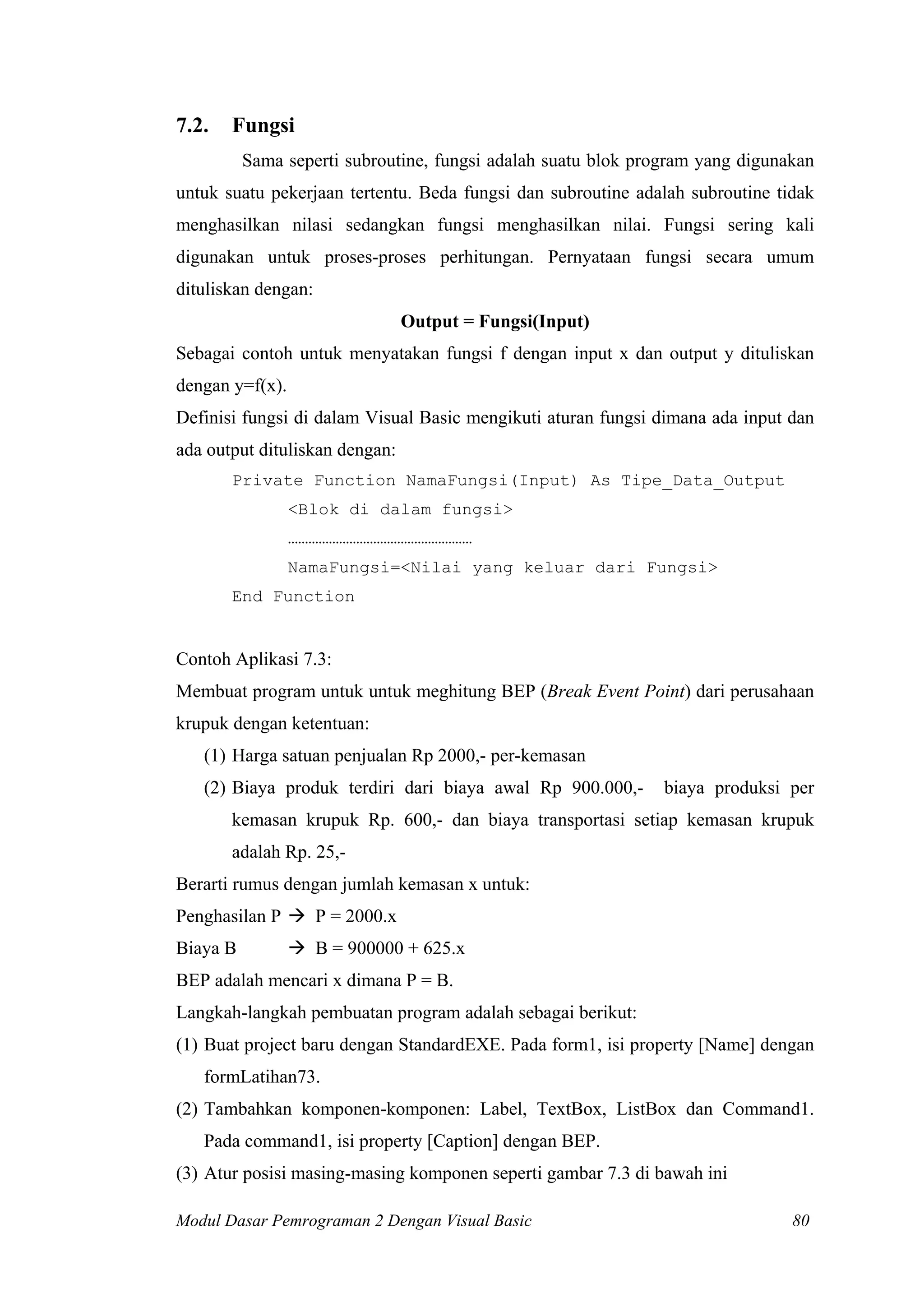 7.2. Fungsi
Sama seperti subroutine, fungsi adalah suatu blok program yang digunakan
untuk suatu pekerjaan tertentu. Beda fungsi dan subroutine adalah subroutine tidak
menghasilkan nilasi sedangkan fungsi menghasilkan nilai. Fungsi sering kali
digunakan untuk proses-proses perhitungan. Pernyataan fungsi secara umum
dituliskan dengan:
Output = Fungsi(Input)
Sebagai contoh untuk menyatakan fungsi f dengan input x dan output y dituliskan
dengan y=f(x).
Definisi fungsi di dalam Visual Basic mengikuti aturan fungsi dimana ada input dan
ada output dituliskan dengan:
Private Function NamaFungsi(Input) As Tipe_Data_Output
<Blok di dalam fungsi>
………………………………………………
NamaFungsi=<Nilai yang keluar dari Fungsi>
End Function
Contoh Aplikasi 7.3:
Membuat program untuk untuk meghitung BEP (Break Event Point) dari perusahaan
krupuk dengan ketentuan:
(1) Harga satuan penjualan Rp 2000,- per-kemasan
(2) Biaya produk terdiri dari biaya awal Rp 900.000,- biaya produksi per
kemasan krupuk Rp. 600,- dan biaya transportasi setiap kemasan krupuk
adalah Rp. 25,-
Berarti rumus dengan jumlah kemasan x untuk:
Penghasilan P P = 2000.x
Biaya B B = 900000 + 625.x
BEP adalah mencari x dimana P = B.
Langkah-langkah pembuatan program adalah sebagai berikut:
(1) Buat project baru dengan StandardEXE. Pada form1, isi property [Name] dengan
formLatihan73.
(2) Tambahkan komponen-komponen: Label, TextBox, ListBox dan Command1.
Pada command1, isi property [Caption] dengan BEP.
(3) Atur posisi masing-masing komponen seperti gambar 7.3 di bawah ini
Modul Dasar Pemrograman 2 Dengan Visual Basic 80
 
