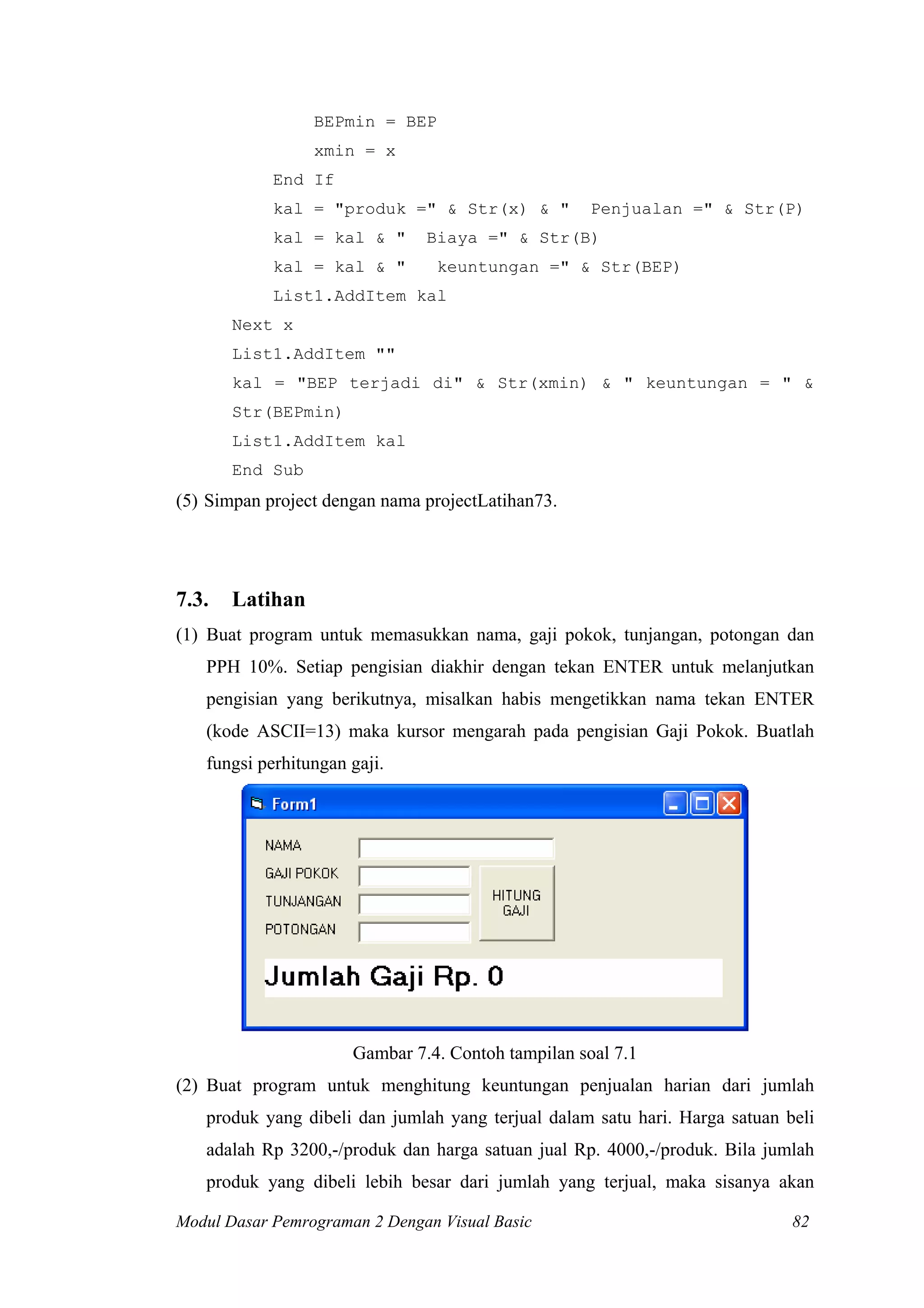 BEPmin = BEP
xmin = x
End If
kal = "produk =" & Str(x) & " Penjualan =" & Str(P)
kal = kal & " Biaya =" & Str(B)
kal = kal & " keuntungan =" & Str(BEP)
List1.AddItem kal
Next x
List1.AddItem ""
kal = "BEP terjadi di" & Str(xmin) & " keuntungan = " &
Str(BEPmin)
List1.AddItem kal
End Sub
(5) Simpan project dengan nama projectLatihan73.
7.3. Latihan
(1) Buat program untuk memasukkan nama, gaji pokok, tunjangan, potongan dan
PPH 10%. Setiap pengisian diakhir dengan tekan ENTER untuk melanjutkan
pengisian yang berikutnya, misalkan habis mengetikkan nama tekan ENTER
(kode ASCII=13) maka kursor mengarah pada pengisian Gaji Pokok. Buatlah
fungsi perhitungan gaji.
Gambar 7.4. Contoh tampilan soal 7.1
(2) Buat program untuk menghitung keuntungan penjualan harian dari jumlah
produk yang dibeli dan jumlah yang terjual dalam satu hari. Harga satuan beli
adalah Rp 3200,-/produk dan harga satuan jual Rp. 4000,-/produk. Bila jumlah
produk yang dibeli lebih besar dari jumlah yang terjual, maka sisanya akan
Modul Dasar Pemrograman 2 Dengan Visual Basic 82
 