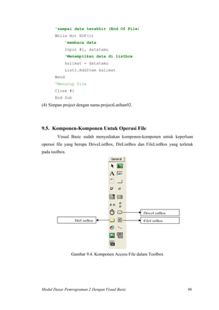 'sampai data terakhir (End Of File)
While Not EOF(1)
'membaca data
Input #1, datatamu
'Menampilkan data di listbox
kalimat = datatamu
List1.AddItem kalimat
Wend
'Menutup file
Close #1
End Sub
(4) Simpan project dengan nama projectLatihan92.
9.5. Komponen-Komponen Untuk Operasi File
Visual Basic sudah menyediakan komponen-komponen untuk keperluan
operasi file yang berupa DriveListBox, DirListBox dan FileListBox yang terletak
pada toolbox.
DriveListBox
DirListBox FileListBox
Gambar 9.4. Komponen Access File dalam Toolbox
Modul Dasar Pemrograman 2 Dengan Visual Basic 96
 
