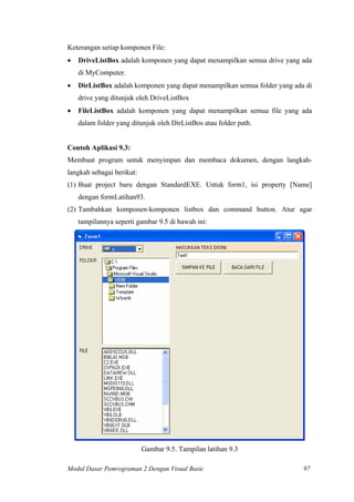 Keterangan setiap komponen File:
• DriveListBox adalah komponen yang dapat menampilkan semua drive yang ada
di MyComputer.
• DirListBox adalah komponen yang dapat menampilkan semua folder yang ada di
drive yang ditunjuk oleh DriveListBox
• FileListBox adalah komponen yang dapat menampilkan semua file yang ada
dalam folder yang ditunjuk oleh DirListBos atau folder path.
Contoh Aplikasi 9.3:
Membuat program untuk menyimpan dan membaca dokumen, dengan langkah-
langkah sebagai berikut:
(1) Buat project baru dengan StandardEXE. Untuk form1, isi property [Name]
dengan formLatihan93.
(2) Tambahkan komponen-komponen listbox dan command button. Atur agar
tampilannya seperti gambar 9.5 di bawah ini:
Gambar 9.5. Tampilan latihan 9.3
Modul Dasar Pemrograman 2 Dengan Visual Basic 97
 