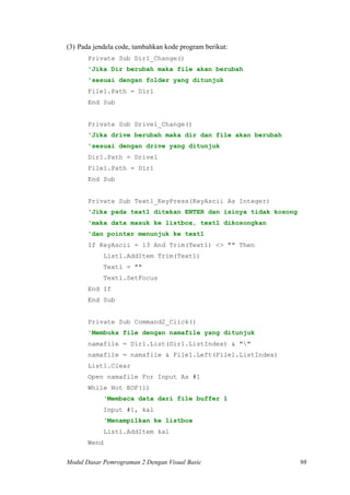 (3) Pada jendela code, tambahkan kode program berikut:
Private Sub Dir1_Change()
'Jika Dir berubah maka file akan berubah
'sesuai dengan folder yang ditunjuk
File1.Path = Dir1
End Sub
Private Sub Drive1_Change()
'Jika drive berubah maka dir dan file akan berubah
'sesuai dengan drive yang ditunjuk
Dir1.Path = Drive1
File1.Path = Dir1
End Sub
Private Sub Text1_KeyPress(KeyAscii As Integer)
'Jika pada text1 ditekan ENTER dan isinya tidak kosong
'maka data masuk ke listbox, text1 dikosongkan
'dan pointer menunjuk ke text1
If KeyAscii = 13 And Trim(Text1) <> "" Then
List1.AddItem Trim(Text1)
Text1 = ""
Text1.SetFocus
End If
End Sub
Private Sub Command2_Click()
'Membuka file dengan namafile yang ditunjuk
namafile = Dir1.List(Dir1.ListIndex) & ""
namafile = namafile & File1.Left(File1.ListIndex)
List1.Clear
Open namafile For Input As #1
While Not EOF(1)
'Membaca data dari file buffer 1
Input #1, kal
'Menampilkan ke listbox
List1.AddItem kal
Wend
Modul Dasar Pemrograman 2 Dengan Visual Basic 98
 