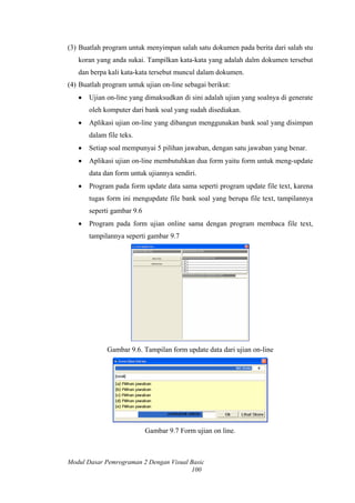 (3) Buatlah program untuk menyimpan salah satu dokumen pada berita dari salah stu
koran yang anda sukai. Tampilkan kata-kata yang adalah dalm dokumen tersebut
dan berpa kali kata-kata tersebut muncul dalam dokumen.
(4) Buatlah program untuk ujian on-line sebagai berikut:
• Ujian on-line yang dimaksudkan di sini adalah ujian yang soalnya di generate
oleh komputer dari bank soal yang sudah disediakan.
• Aplikasi ujian on-line yang dibangun menggunakan bank soal yang disimpan
dalam file teks.
• Setiap soal mempunyai 5 pilihan jawaban, dengan satu jawaban yang benar.
• Aplikasi ujian on-line membutuhkan dua form yaitu form untuk meng-update
data dan form untuk ujiannya sendiri.
• Program pada form update data sama seperti program update file text, karena
tugas form ini mengupdate file bank soal yang berupa file text, tampilannya
seperti gambar 9.6
• Program pada form ujian online sama dengan program membaca file text,
tampilannya seperti gambar 9.7
Gambar 9.6. Tampilan form update data dari ujian on-line
Gambar 9.7 Form ujian on line.
Modul Dasar Pemrograman 2 Dengan Visual Basic
100
 