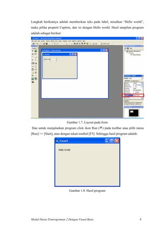 Langkah berikutnya adalah memberikan teks pada label, misalkan “Hello world”,
maka piliha properti Caption, dan isi dengan Hello world. Hasil tampilan program
adalah sebagai berikut:
Gambar 1.7. Layout pada form
Dan untuk menjalankan program click ikon Run ( ) pada toolbar atau pilih menu
[Run] >> [Start], atau dengan tekan tombol [F5]. Sehingga hasil program adalah:
Gambar 1.8. Hasil program
Modul Dasar Pemrograman 2 Dengan Visual Basic 8
 