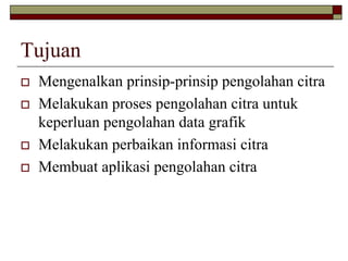 Tujuan
Mengenalkan prinsip-prinsip pengolahan citra
Melakukan proses pengolahan citra untuk
keperluan pengolahan data grafik
Melakukan perbaikan informasi citra
Membuat aplikasi pengolahan citra
 