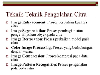 Teknik-Teknik Pengolahan Citra
Image Enhancement: Proses perbaikan kualitas
citra.
Image Segmentation: Proses pembagian atau
pengelompokan obyek pada citra
Image Restoration: Proses perbaikan model pada
citra
Color Image Processing: Proses yang berhubungan
dengan warna
Image Compression: Proses kompresi pada data
citra
Image Pattern Recognition: Proses pengenalan
pola pada citra
 