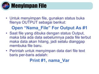 Menyimpan File
• Untuk menyimpan file, gunakan status buka
filenya OUTPUT sebagai berikut:
Open “Nama_File” For Output As #1
• Saat file yang dibuka dengan status Output,
maka bila ada data sebelumnya pada file terbut
maka data akan hilang, jadi selalu dianggap
membuka file baru.
• Perintah untuk menyimpan data dari file text
baris per-baris adalah:
Print #1, nama_Var
 