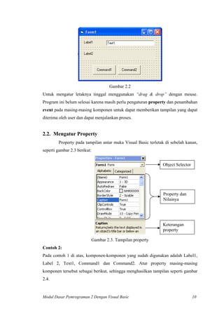 Gambar 2.2
Untuk mengatur letaknya tinggal menggunakan “drag & drop” dengan mouse.
Program ini belum selesai karena masih perlu pengaturan property dan penambahan
event pada masing-masing komponen untuk dapat memberikan tampilan yang dapat
diterima oleh user dan dapat menjalankan proses.
2.2. Mengatur Property
Property pada tampilan antar muka Visual Basic terletak di sebelah kanan,
seperti gambar 2.3 berikut:
Object Selector
Property dan
Nilainya
Keterangan
property
Gambar 2.3. Tampilan property
Contoh 2:
Pada contoh 1 di atas, komponen-komponen yang sudah digunakan adalah Label1,
Label 2, Text1, Command1 dan Command2. Atur property masing-masing
komponen tersebut sebagai berikut, sehingga menghasilkan tampilan seperti gambar
2.4.
Modul Dasar Pemrograman 2 Dengan Visual Basic 10
 