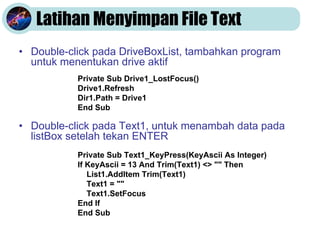 Latihan Menyimpan File Text
• Double-click pada DriveBoxList, tambahkan program
untuk menentukan drive aktif
• Double-click pada Text1, untuk menambah data pada
listBox setelah tekan ENTER
Private Sub Drive1_LostFocus()
Drive1.Refresh
Dir1.Path = Drive1
End Sub
Private Sub Text1_KeyPress(KeyAscii As Integer)
If KeyAscii = 13 And Trim(Text1) <> "" Then
List1.AddItem Trim(Text1)
Text1 = ""
Text1.SetFocus
End If
End Sub
 