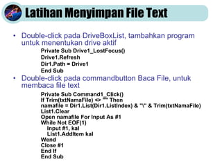 Latihan Menyimpan File Text
• Double-click pada DriveBoxList, tambahkan program
untuk menentukan drive aktif
• Double-click pada commandbutton Baca File, untuk
membaca file text
Private Sub Drive1_LostFocus()
Drive1.Refresh
Dir1.Path = Drive1
End Sub
Private Sub Command1_Click()
If Trim(txtNamaFile) <> "" Then
namafile = Dir1.List(Dir1.ListIndex) & "" & Trim(txtNamaFile)
List1.Clear
Open namafile For Input As #1
While Not EOF(1)
Input #1, kal
List1.AddItem kal
Wend
Close #1
End If
End Sub
 