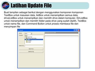Latihan Update File
Buat tampilan sebagai berikut dengan menggunakan komponen komponen
TextBox untuk masukan data, listBox untuk menampilkan semua data,
driveListBox untuk menampilkan dan memilih drive dalam komputer, DirListBox
untuk menampilkan dan memilih folder pada drive yang sudah dipilih, TextBox
untuk nama file, dan Command Button untuk proses membaca file dan
menyimpan file
 