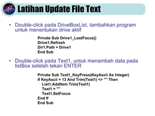 Latihan Update File Text
• Double-click pada DriveBoxList, tambahkan program
untuk menentukan drive aktif
• Double-click pada Text1, untuk menambah data pada
listBox setelah tekan ENTER
Private Sub Drive1_LostFocus()
Drive1.Refresh
Dir1.Path = Drive1
End Sub
Private Sub Text1_KeyPress(KeyAscii As Integer)
If KeyAscii = 13 And Trim(Text1) <> "" Then
List1.AddItem Trim(Text1)
Text1 = ""
Text1.SetFocus
End If
End Sub
 