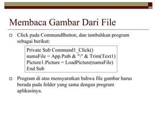 Membaca Gambar Dari File
Click pada CommandButton, dan tambahkan program
sebagai berikut:
Program di atas mensyaratkan bahwa file gambar harus
berada pada folder yang sama dengan program
aplikasinya.
Private Sub Command1_Click()
namaFile = App.Path & "" & Trim(Text1)
Picture1.Picture = LoadPicture(namaFile)
End Sub
 