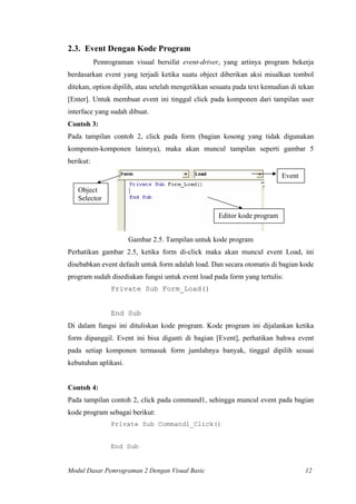 2.3. Event Dengan Kode Program
Pemrograman visual bersifat event-driver, yang artinya program bekerja
berdasarkan event yang terjadi ketika suatu object diberikan aksi misalkan tombol
ditekan, option dipilih, atau setelah mengetikkan sesuatu pada text kemudian di tekan
[Enter]. Untuk membuat event ini tinggal click pada komponen dari tampilan user
interface yang sudah dibuat.
Contoh 3:
Pada tampilan contoh 2, click pada form (bagian kosong yang tidak digunakan
komponen-komponen lainnya), maka akan muncul tampilan seperti gambar 5
berikut:
Object
Selector
Event
Editor kode program
Gambar 2.5. Tampilan untuk kode program
Perhatikan gambar 2.5, ketika form di-click maka akan muncul event Load, ini
disebabkan event default untuk form adalah load. Dan secara otomatis di bagian kode
program sudah disediakan fungsi untuk event load pada form yang tertulis:
Private Sub Form_Load()
End Sub
Di dalam fungsi ini dituliskan kode program. Kode program ini dijalankan ketika
form dipanggil. Event ini bisa diganti di bagian [Event], perhatikan bahwa event
pada setiap komponen termasuk form jumlahnya banyak, tinggal dipilih sesuai
kebutuhan aplikasi.
Contoh 4:
Pada tampilan contoh 2, click pada command1, sehingga muncul event pada bagian
kode program sebagai berikut:
Private Sub Command1_Click()
End Sub
Modul Dasar Pemrograman 2 Dengan Visual Basic 12
 