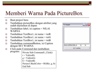 Memberi Warna Pada PictureBox
Buat project baru
Tambahkan pictureBox dengan attribut yang
sudah dijelaskan di depan
Tambahkan label, isi caption = NILAI
WARNA
Tambahkan TextBox1, isi name = txtR
Tambahkan TextBox1, isi name = txtG
Tambahkan TextBox1, isi name = txtB
Tambahkan commandButton, isi Caption
dengan SET WARNA
Click pada Command dan tambahkan
program: Private Sub Command1_Click()
r = Val(txtR)
g = Val(txtG)
b = Val(txtB)
Picture1.BackColor = RGB(r, g, b)
End Sub
 