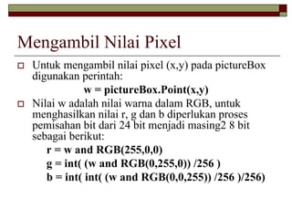 Mengambil Nilai Pixel
Untuk mengambil nilai pixel (x,y) pada pictureBox
digunakan perintah:
w = pictureBox.Point(x,y)
Nilai w adalah nilai warna dalam RGB, untuk
menghasilkan nilai r, g dan b diperlukan proses
pemisahan bit dari 24 bit menjadi masing2 8 bit
sebagai berikut:
r = w and RGB(255,0,0)
g = int( (w and RGB(0,255,0)) /256 )
b = int( int( (w and RGB(0,0,255)) /256 )/256)
 