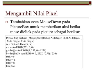 Mengambil Nilai Pixel
Tambahkan even MouseDown pada
PictureBox untuk memberikan aksi ketika
mose diclick pada picture sebagai berikut:
Private Sub Picture1_MouseDown(Button As Integer, Shift As Integer, _
X As Single, Y As Single)
w = Picture1.Point(X, Y)
r = w And RGB(255, 0, 0)
g = Int((w And RGB(0, 255, 0)) / 256)
b = Int(Int((w And RGB(0, 0, 255)) / 256) / 256)
txtR = r
txtG = g
txtB = b
End Sub
 