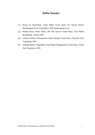 Daftar Pustaka
[1] Krisna D. Octovhiana, Cepat Mahir Visual Basic 6.0, Kuliah Berseri
IlmuKomputer.Com, Copyright © 2003 IlmuKomputer.Com
[2] Rahmat Putra, Malik Akbar, 140 Trik Inovatif Visual Basic, Elex Media
Komputindo , Jakarta 2004.
[3] Lukman Hakim, Pemrograman Game Dengan Visual Basic, Penerbit Andi
Yogyakarta, 2003.
[4] Achmad Basuki, Pengolahan Citra Digital Menggunakan Visual Basic, Graha
Ilmu Yogyakarta, 2005.
Modul Dasar Pemrograman 2 Dengan Visual Basic i
 