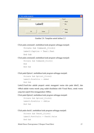 Gambar 2.8. Tampilan untuk latihan 2.2
Click pada command1, tambahkan kode program sehingga menjadi:
Private Sub Command1_Click()
Label2.Caption = Text1.Text
End Sub
Click pada command2, tambahkan kode program sehingga menjadi:
Private Sub Command2_Click()
End
End Sub
Click pada Option1, tambahkan kode program sehingga menjadi:
Private Sub Option1_Click()
Label2.ForeColor = vbRed
End Sub
Label2.ForeColor adalah properti untuk mengganti warna teks pada label2, dan
vbRed adalah warna merah yang sudah disediakan oleh Visual Basic, untuk warna
yang lain seperti biru menggunakan vbBlue.
Click pada Option2, tambahkan kode program sehingga menjadi:
Private Sub Option2_Click()
Label2.ForeColor = vbBlue
End Sub
Click pada check1, tambahkan kode program sehingga menjadi:
Private Sub Check1_Click()
Label2.FontItalic = Check1.Value
End Sub
Modul Dasar Pemrograman 2 Dengan Visual Basic 15
 