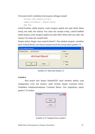 Click pada check2, tambahkan kode program sehingga menjadi:
Private Sub Check2_Click()
Label2.FontBold = Check2.Value
End Sub
Label2.FontItalic adalah property untuk mengatur apakah teks pada label2 dibuat
miring atau tidak, bila nilainya True maka teks menjadi miring. Label2.FontBold
adalah property untuk mengatur apakah teks pada label2 dibuat tebal atau tidak, bila
nilainya True maka teks menjadi tebal.
Simpan project dengan nama projectLatihan22. Dan jalankan program, masukkan
nama Achmad Basuki, atur teksnya menjadi merah dan miring seperti gambar 2.9.
Gambar 2.9. Hasil dari latihan 2.2
Contoh 6:
Buat project baru dengan StandardEXE untuk membuat aplikasi yang
menggunakan event dan property untuk bermain dengan command button.
Tambahkan komponen-komponen Command Button. Atur tampilannya seperti
gambar 2.10. berikut:
Gambar 2.10. Tampilan form contoh 6
Modul Dasar Pemrograman 2 Dengan Visual Basic 16
 