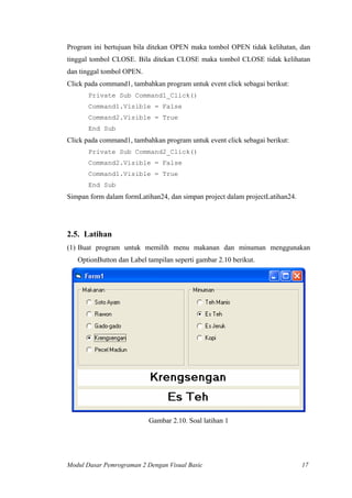 Program ini bertujuan bila ditekan OPEN maka tombol OPEN tidak kelihatan, dan
tinggal tombol CLOSE. Bila ditekan CLOSE maka tombol CLOSE tidak kelihatan
dan tinggal tombol OPEN.
Click pada command1, tambahkan program untuk event click sebagai berikut:
Private Sub Command1_Click()
Command1.Visible = False
Command2.Visible = True
End Sub
Click pada command1, tambahkan program untuk event click sebagai berikut:
Private Sub Command2_Click()
Command2.Visible = False
Command1.Visible = True
End Sub
Simpan form dalam formLatihan24, dan simpan project dalam projectLatihan24.
2.5. Latihan
(1) Buat program untuk memilih menu makanan dan minuman menggunakan
OptionButton dan Label tampilan seperti gambar 2.10 berikut.
Gambar 2.10. Soal latihan 1
Modul Dasar Pemrograman 2 Dengan Visual Basic 17
 