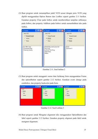 (2) Buat program untuk menampilkan judul VCD sesuai dengan jenis VCD yang
dipilih menggunakan Option Button dan ListBox seperti gambar 2.11 berikut.
Gunakan property Clear pada listbox untuk membersihkan tampilan sebleunya
pada listbox, dan property AddItem pada listbox untuk menambahkan teks pada
listbox.
Gambar 2.11. Soal latihan 2
(3) Buat program untuk mengganti warna latar belakang form menggunakan Frame
dan optionButton seperti gambar 2.12 berikut. Gunakan event change pada
combobox, dan property backcolor pada form.
Gambar 2.12. Soal Latihan 3
(4) Buat program untuk Mengatur alignment teks menggunakan OptionButton dan
label seperti gambar 2.13 berikut. Gunakan property alignmet pada label untuk
mengatur alignment.
Modul Dasar Pemrograman 2 Dengan Visual Basic 18
 