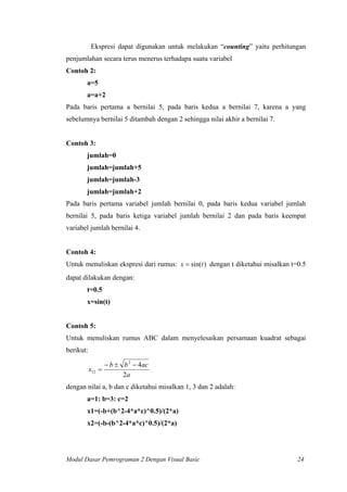 Ekspresi dapat digunakan untuk melakukan “counting” yaitu perhitungan
penjumlahan secara terus menerus terhadapa suatu variabel
Contoh 2:
a=5
a=a+2
Pada baris pertama a bernilai 5, pada baris kedua a bernilai 7, karena a yang
sebelumnya bernilai 5 ditambah dengan 2 sehingga nilai akhir a bernilai 7.
Contoh 3:
jumlah=0
jumlah=jumlah+5
jumlah=jumlah-3
jumlah=jumlah+2
Pada baris pertama variabel jumlah bernilai 0, pada baris kedua variabel jumlah
bernilai 5, pada baris ketiga variabel jumlah bernilai 2 dan pada baris keempat
variabel jumlah bernilai 4.
Contoh 4:
Untuk menuliskan ekspresi dari rumus: )sin(tx = dengan t diketahui misalkan t=0.5
dapat dilakukan dengan:
t=0.5
x=sin(t)
Contoh 5:
Untuk menuliskan rumus ABC dalam menyelesaikan persamaan kuadrat sebagai
berikut:
a
acbb
x
2
42
12
−±−
=
dengan nilai a, b dan c diketahui misalkan 1, 3 dan 2 adalah:
a=1: b=3: c=2
x1=(-b+(b^2-4*a*c)^0.5)/(2*a)
x2=(-b-(b^2-4*a*c)^0.5)/(2*a)
Modul Dasar Pemrograman 2 Dengan Visual Basic 24
 