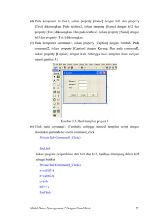 (4) Pada komponen textbox1, isikan property [Name] dengan bil1 dan property
[Text] dikosongkan. Pada textbox2, isikan property [Name] dengan bil2 dan
property [Text] dikosongkan. Dan pada textbox3, isikan property [Name] dengan
bil3 dan property [Text] dikosongkan.
(5) Pada komponen command1, isikan property [Caption] dengan Tambah. Pada
command2, isikan property [Caption] dengan Kurang. Dan pada command3,
isikan property [Caption] dengan Kali. Sehingga hasil tampilan form menjadi
seperti gambar 3.3.
Gambar 3.3. Hasil tampilan project 1
(6) Click pada command1 (Tambah), sehingga muncul tampilan script dengan
disediakan perintah dari event command_click
Private Sub Command1_Click()
End Sub
Isikan program penjumlahan dari bil1 dan bil2, hasilnya ditampung dalam bil3
sebagai berikut
Private Sub Command1_Click()
a=val(bil1)
b=val(bil2)
c=a+b
bil3 = c
End Sub
Modul Dasar Pemrograman 2 Dengan Visual Basic 27
 