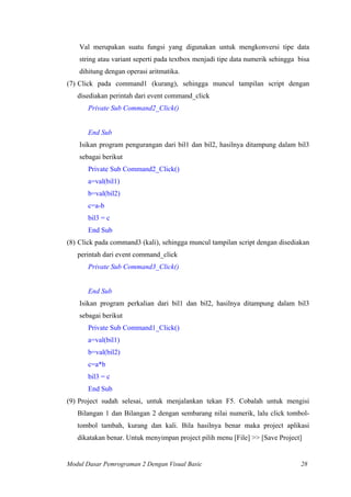 Val merupakan suatu fungsi yang digunakan untuk mengkonversi tipe data
string atau variant seperti pada textbox menjadi tipe data numerik sehingga bisa
dihitung dengan operasi aritmatika.
(7) Click pada command1 (kurang), sehingga muncul tampilan script dengan
disediakan perintah dari event command_click
Private Sub Command2_Click()
End Sub
Isikan program pengurangan dari bil1 dan bil2, hasilnya ditampung dalam bil3
sebagai berikut
Private Sub Command2_Click()
a=val(bil1)
b=val(bil2)
c=a-b
bil3 = c
End Sub
(8) Click pada command3 (kali), sehingga muncul tampilan script dengan disediakan
perintah dari event command_click
Private Sub Command3_Click()
End Sub
Isikan program perkalian dari bil1 dan bil2, hasilnya ditampung dalam bil3
sebagai berikut
Private Sub Command1_Click()
a=val(bil1)
b=val(bil2)
c=a*b
bil3 = c
End Sub
(9) Project sudah selesai, untuk menjalankan tekan F5. Cobalah untuk mengisi
Bilangan 1 dan Bilangan 2 dengan sembarang nilai numerik, lalu click tombol-
tombol tambah, kurang dan kali. Bila hasilnya benar maka project aplikasi
dikatakan benar. Untuk menyimpan project pilih menu [File] >> [Save Project]
Modul Dasar Pemrograman 2 Dengan Visual Basic 28
 