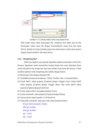 Folder
Gambar 3.4. Contoh jendela untuk menyimpan form
Pilih Folder mana untuk menyimpan file, sebaiknya buat folder baru di My
Documents. Isikan nama file dengan FormLatihan31 untuk form lalu tekan
[Save]. Setelah itu muncul jendela yang sama untuk project, isikan nama project
dengan ProjectLatihan31 dan tekan [Save].
3.4.2. Menghitung Hari
Salah satu aplikasi yang banyak digunakan adalah menentukan selisih hari,
biasanya digunakan untuk menentukan kurang berapa hari suatu pekerjaan harus
selesai (deadline) atau berapa hari lagi masa berlaku suatu kartu dan lainnya. Untuk
membuat aplikasi untuk menghitung hari adalah sebagai berikut:
(1) Buat project baru dengan Standard EXE
(2) Tambahkan komponen-komponen: 3 label, 3 textbox, dan 1 command button.
(3) Untuk label1, isikan property [Caption] dengan Tanggal Awal. Untuk label2
isikan property [Caption] dengan Tanggal Akhir. Dan untuk label3 isikan
property [Caption] dengan Selisih hari.
(4) Untuk setiap textbox, kosongkan property [Text].
(5) Untuk command1, isikan property [Caption] dengan Hitung.
(6) Atur posisinya seperti gambar 3.5 di bawah ini.
(7) Click pada command1, pada layar code isikan program berikut:
Private Sub Command1_Click()
Dim tg1 As Date
Dim tg2 As Date
tg1 = Text1
tg2 = Text2
Modul Dasar Pemrograman 2 Dengan Visual Basic 29
 