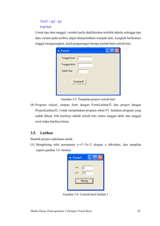 Text3 = tg2 - tg1
End Sub
Untuk tipe data tanggal, variabel perlu didefinisikan terlebih dahulu sehingga tipe
data variant pada textbox dapat diterjemahkan menjadi date. Langkah berikutnya
tinggal mengurangkan, hasil pengurangan berupa jumlah haris selisih hari.
Gambar 3.5. Tampilan project selisih hari
(8) Program selesai, simpan form dengan FormLatihan32 dan project dengan
ProjectLatihan32. Untuk menjalankan program tekan F5. Jalankan program yang
sudah dibuat, bila hasilnya adalah selisih hari antara tanggal akhir dan tanggal
awal maka hasilnya benar.
3.5. Latihan
Buatlah project sederhana untuk:
(1) Menghitung nilai persamaan y=x2
+3x+2 dengan x diketahui, dan tampilan
seperti gambar 3.6. berikut:
Gambar 3.6. Contoh hasil latihan 1
Modul Dasar Pemrograman 2 Dengan Visual Basic 30
 