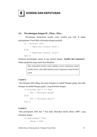 4 KONDISI DAN KEPUTUSAN
4.1. Percabangan dengan If…Then…Else…
Percabangan berdasarkan kondisi suatu variabel atau nilai di dalam
pemrograman Visual Basic dinyatakan dengan perintah:
If <kondisi> Then
< Keputusan kondisi benar >
Else
< Keputusan kondisi salah >
End If
Penulisan percabangan seperti di atas disebut dengan “kondisi dan keputusan”.
Dalam pengertian yang umum bisa dikatakan:
Jika memenuhi kondisi maka lakukan proses keputusan untuk
kondisi benar, jika tidak lakukan proses keputusan untuk kondisi
salah
Contoh 1:
“Jika bilangan habis dibagi dua maka bilangan itu adalah bilangan genap, jika tidak
bilangan itu adalah bilangan ganjil”, yang dituliskan dengan:
If bilangan mod 2 = 0 Then
Ket = “Bilangan genap”
Else
Ket = “Bilangan ganjil”
End If
Contoh 2:
“Jika peminjaman lebih dari 7 hari maka dikenakan denda sebesar 2000”, yang
dituliskan dengan
If peminjaman>7 Then
Denda = 2000
Modul Dasar Pemrograman 2 Dengan Visual Basic 33
 