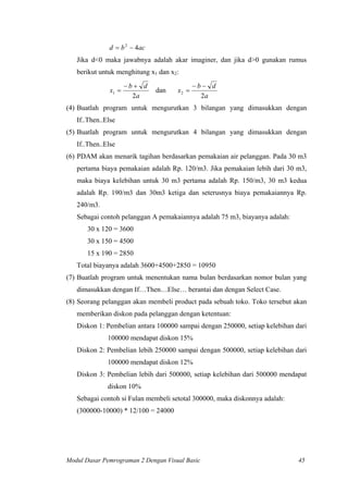 acbd 42
−=
Jika d<0 maka jawabnya adalah akar imaginer, dan jika d>0 gunakan rumus
berikut untuk menghitung x1 dan x2:
a
db
x
2
1
+−
= dan
a
db
x
2
2
−−
=
(4) Buatlah program untuk mengurutkan 3 bilangan yang dimasukkan dengan
If..Then..Else
(5) Buatlah program untuk mengurutkan 4 bilangan yang dimasukkan dengan
If..Then..Else
(6) PDAM akan menarik tagihan berdasarkan pemakaian air pelanggan. Pada 30 m3
pertama biaya pemakaian adalah Rp. 120/m3. Jika pemakaian lebih dari 30 m3,
maka biaya kelebihan untuk 30 m3 pertama adalah Rp. 150/m3, 30 m3 kedua
adalah Rp. 190/m3 dan 30m3 ketiga dan seterusnya biaya pemakaiannya Rp.
240/m3.
Sebagai contoh pelanggan A pemakaiannya adalah 75 m3, biayanya adalah:
30 x 120 = 3600
30 x 150 = 4500
15 x 190 = 2850
Total biayanya adalah 3600+4500+2850 = 10950
(7) Buatlah program untuk menentukan nama bulan berdasarkan nomor bulan yang
dimasukkan dengan If…Then…Else… berantai dan dengan Select Case.
(8) Seorang pelanggan akan membeli product pada sebuah toko. Toko tersebut akan
memberikan diskon pada pelanggan dengan ketentuan:
Diskon 1: Pembelian antara 100000 sampai dengan 250000, setiap kelebihan dari
100000 mendapat diskon 15%
Diskon 2: Pembelian lebih 250000 sampai dengan 500000, setiap kelebihan dari
100000 mendapat diskon 12%
Diskon 3: Pembelian lebih dari 500000, setiap kelebihan dari 500000 mendapat
diskon 10%
Sebagai contoh si Fulan membeli setotal 300000, maka diskonnya adalah:
(300000-10000) * 12/100 = 24000
Modul Dasar Pemrograman 2 Dengan Visual Basic 45
 